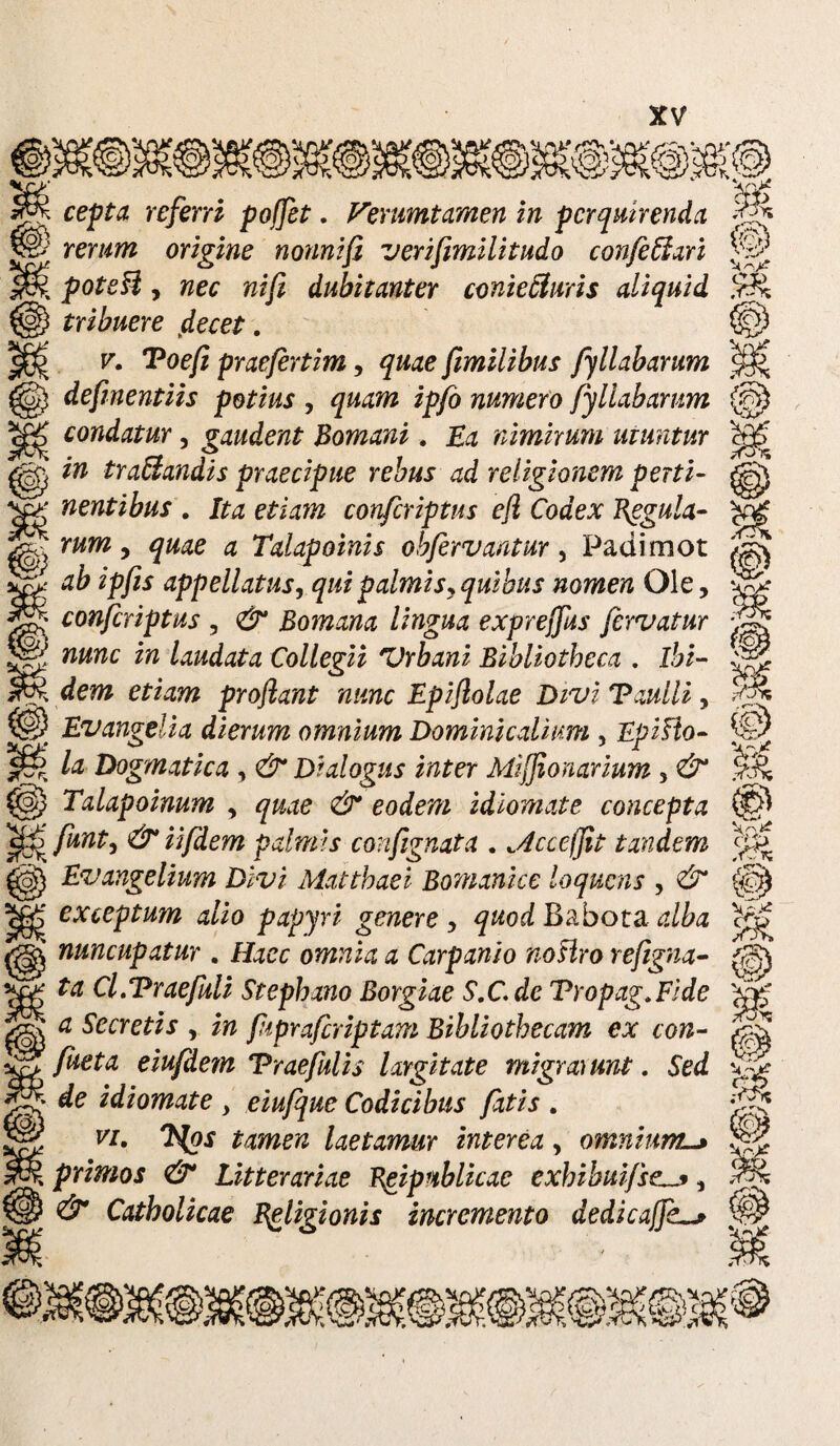 cepta referri pojfet. Ferumtamen in perquirenda rerum origine nonnifl verifimilitudo confeffari l poteU , nec nifi dubitanter conietturis aliquid tribuere (decet. v. Toefi praefertim, quae fimilibus fyllabarum defmentiis potius , quam ipfo numero fyllabarum condatur, gaudent Bomani, Ea nimirum utuntur in traUandis praecipue rebus ad religionem perti¬ nentibus . Ita etiam confcriptus efl Codex Regula¬ rum , quae a Talapoinis obfervantur, Padimot ab ipfis appellatus, qui palmis, quibus nomen Ole, confcriptus , & Bomana lingua exprejfus fervatur nunc in laudata Collegii Vrbani Bibliotheca . ibi- I dem etiam proflant nunc Epiflolae DiviTaulli, P Evangelia dierum omnium Dominicalium , EpiHo- > la Dogmatica , & Dialogus inter Mifflonarium 3 & @ Talapoinum , quae & eodem idiomate concepta 'Ef^ funt, & iifdem palmis confignata . „4ccefjit tandem Evangelium Divi Matthaei Bomanice loquens , & exceptum alio papyri genere , quod Babota alba C nuncupatur . Haec omnia a Carpanio noslro refigna- ta Cl.Traefuli Stephano Borgiae S.C.de Vropag.Fide a Secretis , in fiprafcriptam Bibliothecam ex con¬ fiet a eiufdem Vraefulis largitate migraiunt. Sed de idiomate , eiufquc Codicibus fatis . vi. Tfys tamen laetamur interea, omnium l primos & Litterariae Rgipublicac exhibuifse., & Catholicae Religionis incremento dedicaffk * © M % . r- N x^ # k rs «V s?