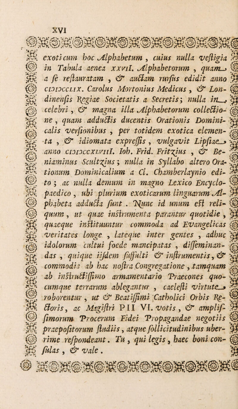 cxoii cum hoc Mlphabetum , cuius nulla vefligia ^ in Tabula aenea xxvil. ^Alphabetorum , quam 4 /e ref auratam , auUam rurfus edidit anno cioioccLix. Carolus Mortonius Medicus , dr £o/z- cg£ dincnfis Pegiae Societatis a Secretis; nulla irL^, O} N.O' ^ celebri, magna illa tAlphabetorum colleftio- we, adduftis ducentis Orationis Domini- w/if verfionibus , per totidem exotica elemen¬ ta , 0* idiomata exprcjjis , vulgavit Lipfiael_> tfW/zo cioidccxlviiL Ioh. Frid. Fritgius , niaminus Scultgius; iw Syllabo altero Ora- tionum Dominicalium a Cl. Chamberlaynio edi- £o ; dc demum in magno Lexico Fncyclo- paedico , wii plurium exoticarum linguarum <Al- (§) phabeta addu&a funt . /d /zwzttz efZ re/i- (§) , /f£ <p.ze instrumenta parantur quotidie , quaeque inHituuntur commoda ad Fvangelicas veritates longe , lateque inter gentes , 4<//;«e ^ idolorum cultui foede mancipatas , diffeminan- das , quique iijdem fnffulti & inflr ument is, & commodi.? ab hac noflra Congregatione , .tamquam ab inHrutliffimo armamentario Praecones quo¬ cumque terrarum ablegantur , caelefli virtute. roborentur, BeatiJJimi Catholici Orbis Bg- fforis, ac Magiflri PII VI. ‘VoJi.r, amplif ) fimorum Procerum Fidei Propagandae negotiis praepofitorum fludiis, atque follicitudinibus uber- @ rime refpondeant. I*#, qui legis, fc^ec con- K fulas , We . X’ ■a