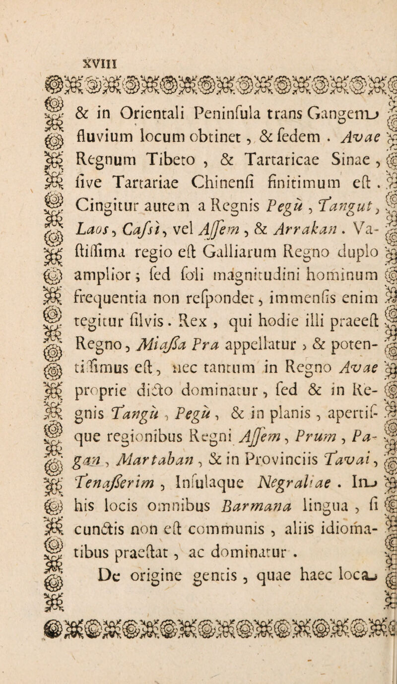 & in Orientali Peninfula trans Gangenu vj & © Xr>' OJ fluvium locum obtinet, &fedem . .Y2 Regnum Tibeto , & Tartaricae Sinae , (| I r\ five Tartariae Chinenfi finitimum eft . S Cingitur autem a Regnis Pegu , fangut> % Laos , Cafst, vel Ajfem , & Arrakan . Va- j| ftitfitna regio efl: Galliarum Regno duplo amplior; fed foli magnitudini hominum (g frequentia non rcfpond.et* immenfis enim 39 tegitur filvis . Rex , qui hodie illi praeeft Regno 3 Miafia Pra appellatur > & poten- tidimus efl ^ nec tantum in Regno Avae ‘<g proprie didto dominatur, fed & in Re- (§ gnis Tatigu , Ptfg#, & in planis , apertif- p que regionibus Regni Ajjem, Prum, P#- j|j 3 Martaban , & in Provinciis Tavai, Tenafierim , Infulaque Negraliae • Iru «jja his locis omnibus Barmana lingua > fi (i cundlis non eft communis , aliis idioma- tibus praeflat, ac dominatur . p Dc origine gentis 5 quae haec loca-> ^