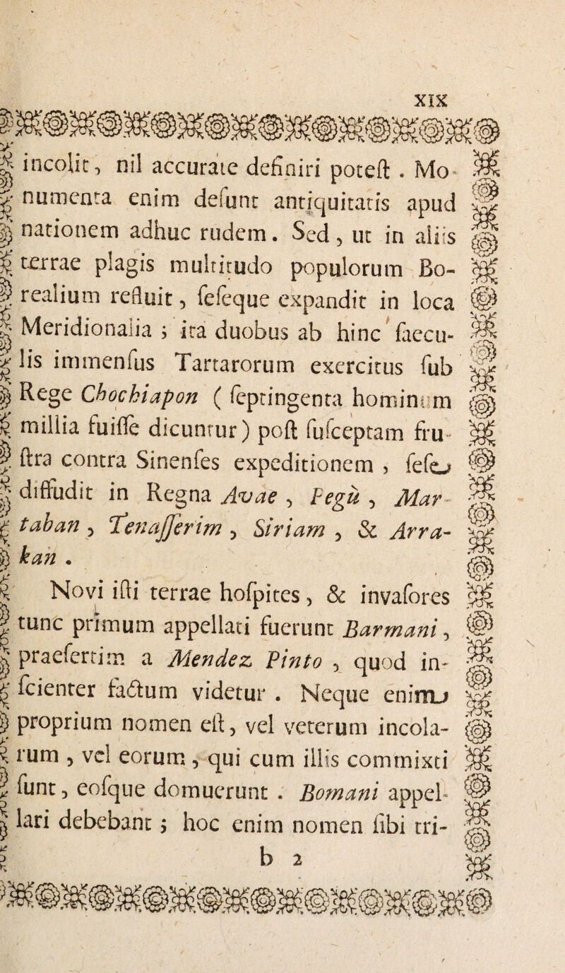 § incolit, ni! accurate definiri poteft . Mo numenta enim deiunt antiquitatis apud I) nationem adhuc rudem. Sed 5 ut in aliis % terrae plagis multitudo populorum Bo- | reaiium refluit 5 feleque expandit in loca k Meridionalia i ita duobus ab hinc faecu- k lis imrnenfus Tartarorum exercitus fub $ ^ege Chockiapon (feptingenta hominem £ millia fuifle dicuntur) poft fufceptam fru | itra contra Sinenfes expeditionem , fefo | diffudit in Regna Avae , Pegit , Mar | taban 5 Tenajferim 5 Siriam , & Arra- . Novi ifti terrae hofpites, & invafores | tunc primum appellati fuerunt Barmani, | praeferri m a Mendez Pinto 5 quod in- fcienter faftum videtur . Neque eninu j) proprium nomen elt, vel veterum incola- 'i rum 5 vel eorum, qui cum illis commixti * fnnt 5 eofque domuerunt . Bomani appel- lari debebant$ hoc enim nomen fibi tri- 5 b 2 L i !€ ,-K % ■C; 'S