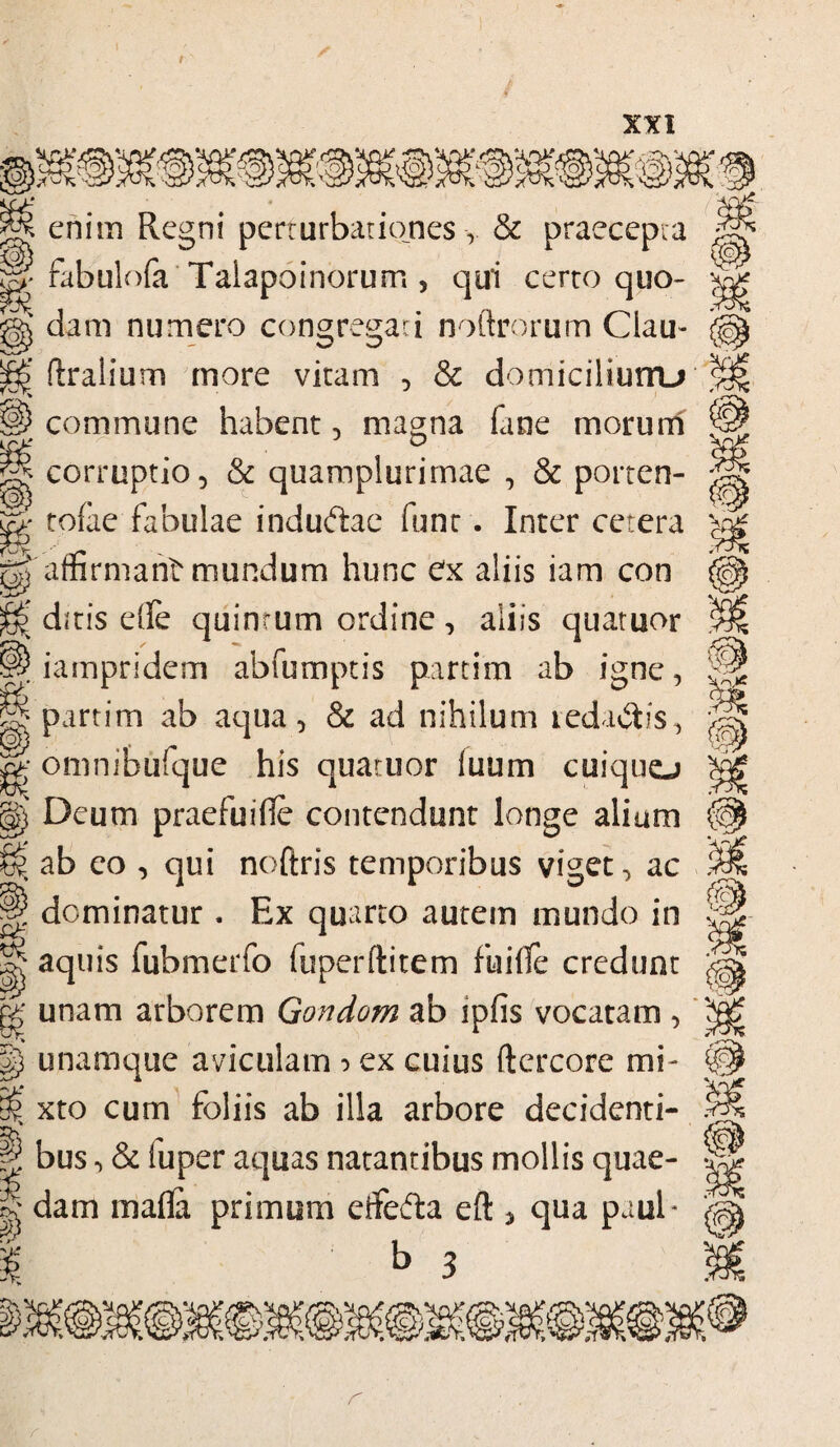 rvnVtpfrO} r A l riV ttrof. vwqLPKOJ enim Regni perturbationes, & praecepta fabulofa Talapoinorum , qui certo quo¬ dam numero congregari noftrorum Clau- ftralium more vitam , & domiciliurru commune habent, magna fane morum corruptio, & quamplurirnae , & porten- , tofae fabulae induftae funt. Inter cetera gj'affirmant mundum hunc ex aliis iam con ^ ditis efle quinrum ordine , aliis quatuor ^ iampridem abfumptis partim ab igne, || partim ab aqua, & ad nihilum teda$is, gg omnibufque his quaruor luum cuiquo jg) Deum praefui fle contendunt longe alium ^ ab eo , qui noftris temporibus viget, ac ,T ^ t O J dominatur . Hx quarto autem mundo in ^ aquis fubmerfo fuperftitem fiaifle credunt gg unam arborem Gondom ab ipfis vocatam , p unamque aviculam ? ex cuius ftercore mi- S xto cum foliis ab illa arbore decidenti¬ um g bus, & luper aquas natantibus mollis quae- 8 dam mafla primum etfefta eft , qua puul- b 3 %