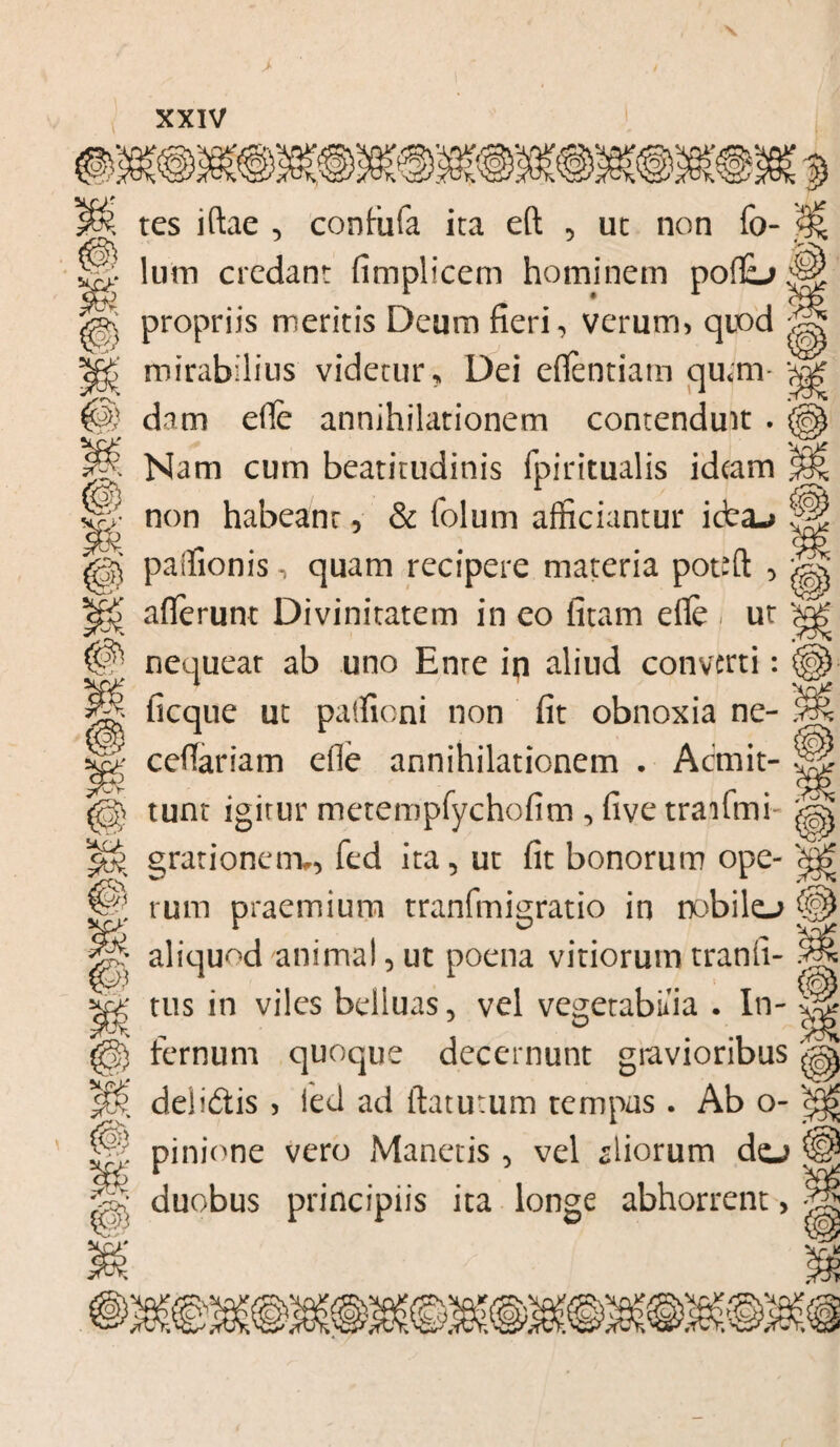 ;VS{°} M \ tes iftae , confufa ita eft , ut non fo- i lum credant (implicem hominem poflL> j|| propriis meritis Deum fieri, verum, quod * <g> mirabilius videtur, Dei eflentiarn qu*m- dam efie annihilationem contenduit . _ i# Nam cum beatitudinis fpiritualis idtam non habeant, & folum afficiantur idea-* paffionis, quam recipere materia pot-ft , > afferunt Divinitatem in eo fitam efle . ut P nequeat ab uno Enre ip aliud converti: ficque ut paffioni non fit obnoxia ne- ? ^ cefiariam efle annihilationem . Acmit- *: l tunt igitur metempfychofim , five trailmh i X grationerrw, fed ita, ut fit bonorum ope- 'S © rutn praemium tranfmigratio in nobilo (§ ^ aliquod/animal,ut poena vitiorumtranfi- 5 ■ tus in viles belluas, vel vegetabilia . In- I) fernum quoque decernunt gravioribus % delidtis , led ad flaturum tempas . Ab o- < ||9 pinione vero Manetis , vel piorum dej H duobus principiis ita longe abhorrent, -