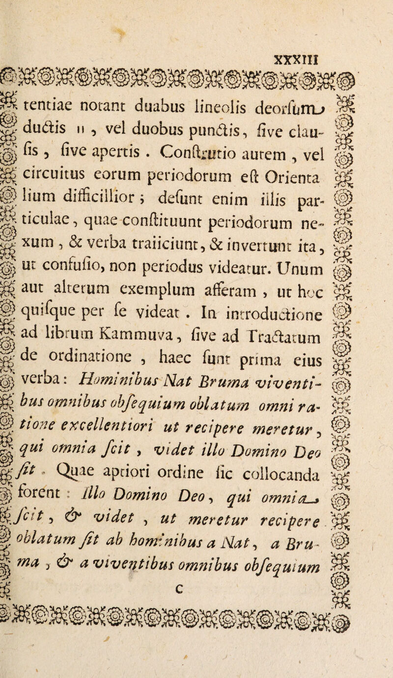 mm» s\ J tentiae notant duabus lineolis deorfurru \ dudlis ii , vel duobus pimdis, five clau- j fis 5 five apertis. Conftrutio autem n vel !$> circuitus eorum periodorum eft Orienta $ © lium difficillior i defunt enim illis par- ^ ticulae, quae conftituunt periodorum ne-* ; ^ & verba traiiciunt 5 Sc invertunt ita5 W M {03 < V rO>. sg) confulio, non periodus videatur. Unum ^ aut alterum exemplum afferam , ut hoc || quifque per fe videat . In introductione H ad librum Kammuva, five ad Tradatum gde ordinatione , haec font prima eius verba: Hominibus Nat Bruma viv cnti~ bus omnibus obfequium oblatum omni ra- ^ t ion e excellentiori ut recipere meretur 5 g qui omnia fcit , videt illo Domino Deo * Qyae aptiori ordine lic collocanda ^forent : Illo Domino Deo, qui omnia « 5 & videt , ut meretur recipere H oblatum fit ab hominibus a Nat, a Bru- ^ ma y & a viventibus omnibus obfequium i» i» *ixP ijp a /iSx m m to