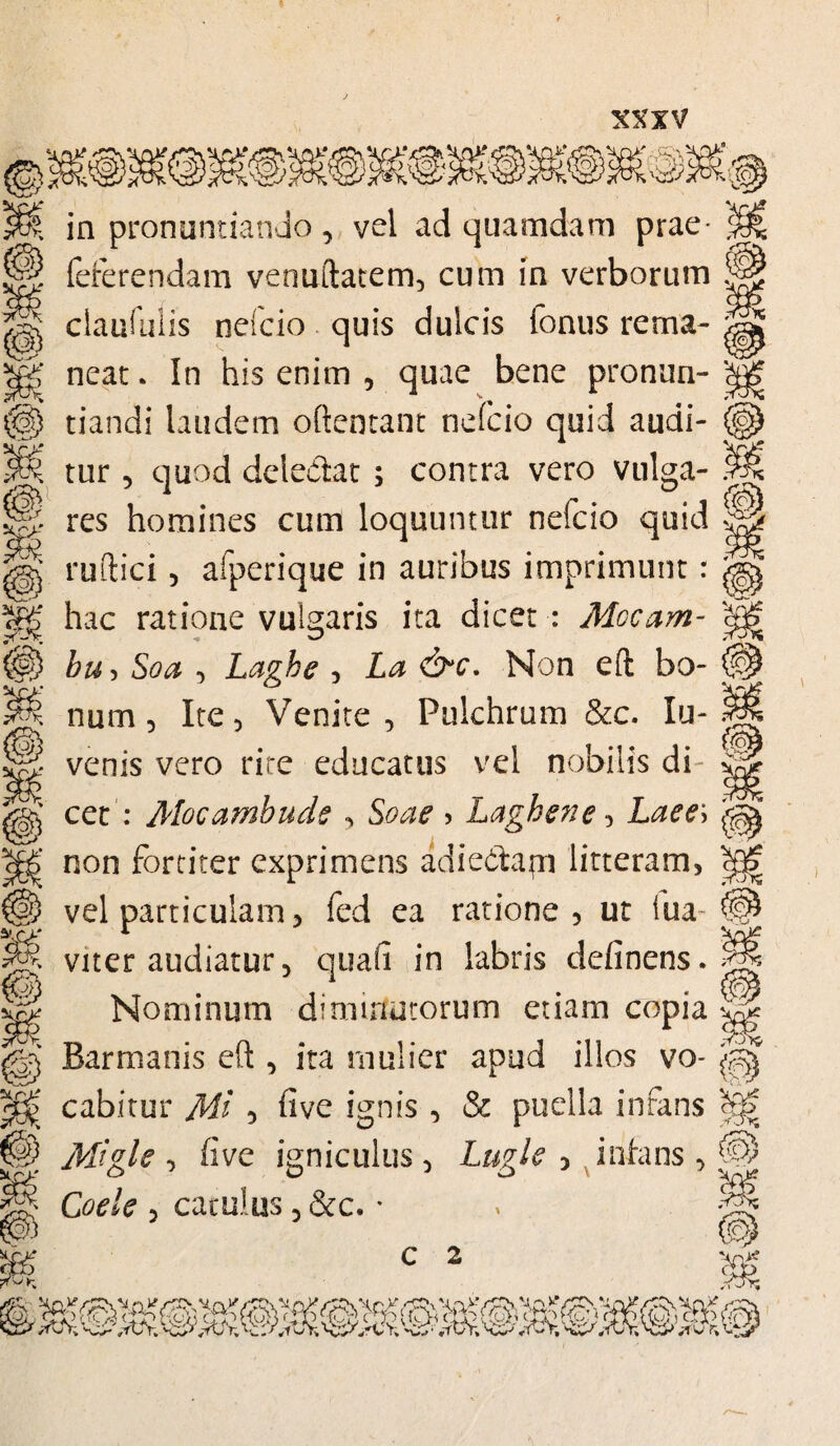 m [yy & zy K 'S o> 39 M Xri? M Xry in pronuntiando, vel ad quamdam prae feferendam venuftatem, cum in verborum claufulis neicio quis dulcis fontis rema¬ neat . In his enim , quae bene pronun¬ tiandi laudem oftentant neicio quid audi¬ tur 5 quod deie&at ; contra vero vulga¬ res homines cum loquuntur nefcio quid ruftici 5 aiperique in auribus imprimunt: hac ratione vulgaris ita dicet : Mocam- bu, Soa , Laghe , La &c. Non eft bo¬ num , Ite, Venite, Pulchrum &c. lu- venis vero rite educatus vel nobilis di¬ cet : Mocambude , Soae > Laghene, Laee\ non fortiter exprimens adiecftapi litteram, vel particulam, fed ea ratione, ut iua~ viter audiatur, quali in labris delinens. Nominum diminutorum etiam copia Barmanis eft , ita mulier apud illos vo¬ cabitur Mi , five ignis , & puella infans Migle , five igniculus, Lugle , infans , Coele , catulus, &c. * ffiJK {<31 % ii r\i [o* S3 9 <f &