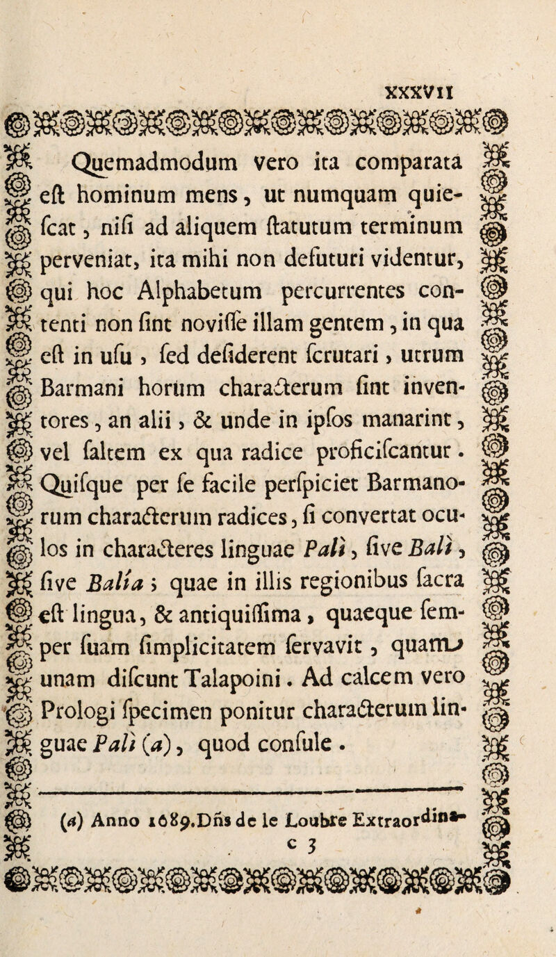 / XXXVII P uoj Quemadmodum vero ita comparata i eft hominum mens, ut numquam quie- fcat 5 nifi ad aliquem ftatutum terminum perveniat, ita mihi non defuturi videntur, ) qui hoc Alphabetum percurrentes con¬ tenti non fint novifle illam gentem, in qua ^ eft in ufu > fed defiderent fcrutari, utrum l Barmani horiim characterum fint inven- §£ tores, an alii > & unde in ipfos manarint, vel faltem ex qua radice proficifcantur. Quifque per fe facile perfpiciet Barmano- rum characterum radices , fi convertat ocu¬ los in charaCteres linguae Pali 5 five Bali, five Balia > quae in illis regionibus facra \eft lingua, & antiquiffima, quaeque fem- per fuam fimplicitatem fervavit, quanu unam difcunt Talapoini • Ad calcem vero Prologi fpecimen ponitur charaCterum lin- { guae Pali {a), quod confule . (a) Anno i689.Dns dc le Loubre Extraordin*-