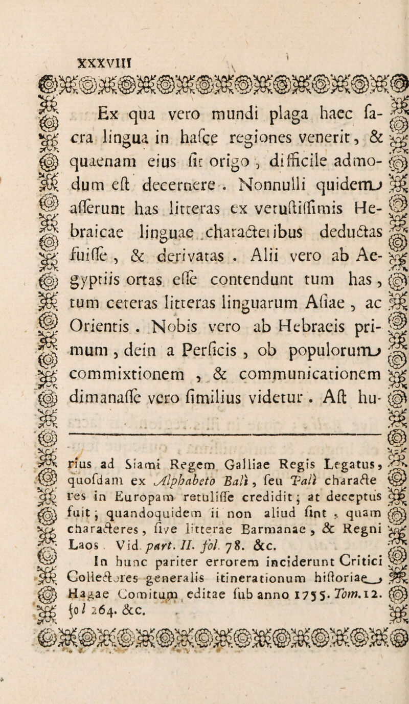 Oi rvVv 10} Q) Ex qua vero mundi plaga haec fa- cra lingua in hafce regiones venerit 3 & quaenam eius lu origo , difficile admo¬ dum eft decernere . Nonnulli quiderru allerunt has litteras ex vetuftiffimis He¬ braicae linguae chara&eiibus dedu6tas fuifle , & derivatas . Alii vero ab Ae¬ gyptiis ortas ede contendunt tum has, tum ceteras litteras linguarum Atiae 5 ac Orientis . Nobis vero ab Hebraeis pri¬ mum 5 dein a Perficis 5 ob populorurru commixtionem 5 & communicationem dimanafie vero fimilius videtur. Alt hu- & rrf rius ad Siami Regem Galliae Regis Legatus» quofdam ex ^Alphabeto Bali, feu Tali chara&e res in Europam retuliffe credidit* at deceptus fuit j quandoquidem ii non aliud Unt » quam charaderes, iiye litterae Barmanae , & Regni Laos Vid part. II. fol. 78. &c. In hunc pariter errorem inciderunt Critici Colle&jres generalis itinerationum hiftoriae_* Hagae Comitupn editae fub anno 1755* Tom.il. ^01 264. &c.