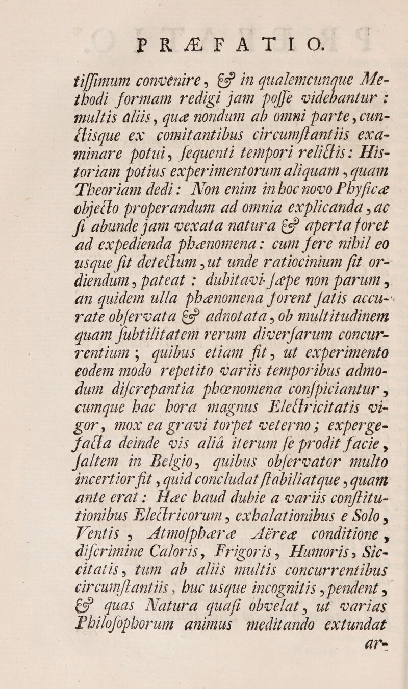 r PRALFATIO. tiffimum convenire , £5? in qualemcunque Me¬ thodi formam redigi jam poffe videbantur : multis aliis, qua nondum ab omni parate, cun¬ ilisque ex comitantibus circumflant iis exa¬ minare potui, fequenti tempori relidis: His¬ toriam potius experimentorum aliquam, quam Theoriam dedi: Non enim in hoc novo Phy fica objeflo properandum ad omnia explicanda 5 ac fi abunde jam vexata natura & aperta foret ad expedienda phanomena: cum fere nihil eo usque fit det ellum 5 ut unde ratiocinium fit or¬ diendum ? pateat: dubitavi jape non parum 5 an quidem ulla phanomena forent fatis accu¬ rate objervata £5? adnotata 5 ob multitudinem quam fubtilitatern rerum diverfarum concur¬ rentium ; quibus etiam fit, ut experimento eodem modo repetito variis temporibus admo¬ dum difcrepantia phoenomena confpiciantur 5 cumque hac hora magnus EleClricitatis vi¬ gor , mox ea gravi torpet veterno; experge- faUa deinde vis alia iterum f e prodit facie y Jaltem in Belgio, quibus obfervator multo incertior fit, quid concludat flabiliatque 5 quam ante erat: Hac haud dubie a variis conflitu- tionibus Eleflricorum 5 exhalationibus e Solo 5 Ventis 5 Atmofphara Aerea conditione y dif crimine Caloris, Frigoris 5 Humoris ■> Sic¬ citatis 5 tum ab aliis multis concurrentibus circumflant iis , huc usque incognitis y pendent 3 8? quas Natura qua fi obvelat 3 ut varias Fhilofephorum animus meditando extundat ar-