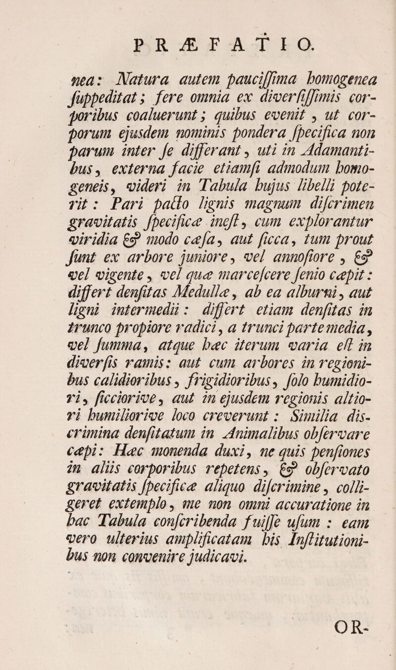 nea: Natura autem paucijjima homogenea Juppeditat; fere omnia ex diverliffimis cor¬ poribus coaluerunt; quibus evenit, ut cor¬ porum ejusdem nominis pondera fpecifica non parum inter Je differant, uti in Adamanti¬ bus , externa facie etiamfi admodum homo- geneis, videri in Tabula hujus libelli pote¬ rit : Pari paffo lignis magnum difcrimen gravitatis fpecifica inejl, cum explorantur viridia & modo cafa, aut ficca, tum prout funt ex arbore juniore, vel annofiore, £«? vel vigente, vel qua marce(cere Jenio capit: differt denfitas Medulla, ab ea alburni, aut ligni intermedii: differt etiam denfitas in trunco propiore radici, a trunci parte media, vel Jumma, atque hac iterum varia eft in diverfis ramis: aut cum arbores in regioni¬ bus calidioribus i frigidioribus, folo humidio- ri, /tcciorive, aut in ejusdem regionis altio- ri humiliorive loco creverunt: Similia dis¬ crimina denfitatum in Animalibus obfervare capi: Hac monenda duxi, ne quis penfiones in aliis corporibus repetens, & obfervato gravitatis fpecifica aliquo dijcrimine, colli¬ geret extemplo, me non omni accuratione in hac Tabula confcribenda fuijfe ufum : eam vero ulterius amplificatam his Injlitutioni- bus non convenire judicavi. OR-