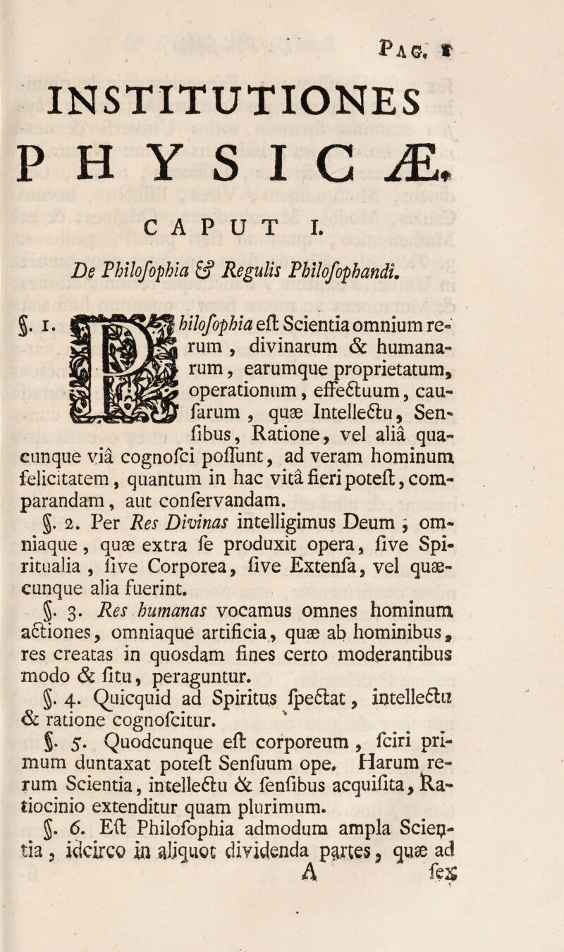 Pag, » INSTITUTIONES PHYSICA * CAPUT I. De Philofophia & Regulis Philofophandi. §. i. ^“^f^f^hilofophiadt Scientia omnium re« rum , divinarum & humana¬ rum , earumque proprietatum, operationum, effeftuum, cau- farum , quae Intelleftu, Sen- fibus, Ratione, vel alia qua¬ cunque via cognofci poliunt, ad veram hominum felicitatem, quantum in hac vita fieri poteft, com¬ parandam , aut confervandam. §. 2. Per Res Divinas intelligimus Deum \ om- niaque, quae extra fe produxit opera, five Spi¬ ritualia , live Corporea, five Extenfa, vel quae¬ cunque alia fuerint. §. 3. Res humanas vocamus omnes hominum actiones, omniaque artificia, quae ab hominibus, res creatas in quosdam fines certo moderantibus modo & litu, peraguntur. §. 4. Quicquid ad Spiritus fpefiiat, intellefiu & ratione cognofcitur. g. 5. Quodcunque efl: corporeum , fciri pri¬ mum duntaxat poceft Senfuum ope. Harum re¬ rum Scientia, intelle&u & fenfibus acquifita, Ra¬ tiocinio extenditur quam plurimum. §. 6. Eft Philofophia admodum ampla Scien¬ tia , idcirco in aliquot dividenda partes 3 quse ad A