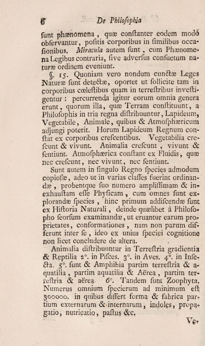 funt phaenomena , quae conflanter eodem modo obfervantur, pofitis corporibus in fimilibus occa- fionibus. Miracula autem funt , cum Phaenome- na Legibus contraria, five adverfus confuetum na¬ turae ordinem eveniunt. g. 15. Quoniam vero nondum cunftse Leges Naturae funt dete&ae, oportet ut follicite tam in corporibus cceleflibus quam in terreftribus invefti- gentur : percurrenda igitur eorum omnia genera erunt, quorum illa, quae Terram conftituunt, a Philofophis in tria regna dlflribuuntur, Lapideums Vegetabile, Animale, quibus & Atmofphaericum adjungi poterit. Horum Lapideum Regnum con¬ flat ex corporibus crefcentibus. Vegetabilia cre¬ fcunt & vivunt Animalia crefcunt , vivunt & fentiunt. Atmofphserica conflant ex Fluidis, quae nec crefcunt, nec vivunt, nec fentiunt. Sunt autem in fingulo Regno fpecies admodum copiofe, adeo ut in varias claffes fuerint ordinan¬ dae , probentque fuo numero ampliflimam & in» exhauflam efle Phyficam , cum. omnes funt ex* plorandae fpecies , hinc primum addifcendae funt ex Hifloria Naturali, deinde quaelibet a Philofo- pho feorfum examinandae, ut eruantur earum pro¬ prietates , conformationes , nam non parum dif¬ ferunt inter fe , ideo ex unius fpeciei cognitione non licet concludere de altera. Animalia diflribuuntur in Terreflria gradienda & Reptilia 20. in Pifces. 30. in Aves. 40, in Infe¬ cta. 50. funt & Amphibia partim terreflria & a- quatilia , partim aquatilia & Aerea , partim ter- feflria & aerea* 6°. Tandem funt Zoophyta. Numerus omnium fpecierum ad minimum efl 300000. in quibus differt forma & fabrica par? tium externarum & internarum 3 indoles, propa¬ gatio, nutricatio, paftus