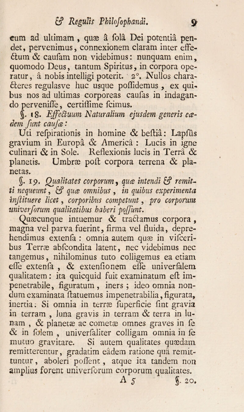 cum ad ultimam , quae a fola Dei potentia pen¬ det, pervenimus, connexionem claram inter effe- Sum & caufam non videbimus: nunquam enim, quomodo Deus, tantum Spiritus, in corpora ope¬ ratur, a nobis intelligi poterit. 20. Nullos chara¬ cteres regulasve huc usque pofftdemus , ex qui¬ bus nos ad ultimas corporeas caufas in indagan¬ do pervenifle, certiffime Icimus. §. 18. Effettuum Naturalium ejusdem generis cce¬ dent funt caufce' Uti refpirationis in homine & beftia: Lapfus gravium in Europa & America : Lucis in igne culinari & in Sole. Reflexionis lucis in Terra & planetis. Umbrae poft corpora terrena & pla¬ netas. §. 19. Qualitates corporum, quce intendi & remit¬ ti nequeunt, quce omnibus , in quibus experimenta injlituere licet, corporibus competunt, pro corporum univerforum qualitatibus haberi pojjunt. Quaecunque intuemur & tradamus corpora , magna vel parva fuerint, firma vel fluida, depre¬ hendimus extenfa : omnia autem quae in vifceri- bus Terrae abfcondita latent, nec videbimus nec tangemus, nihilominus tuto colligemus ea etiam die extenfa , & extenfionem elfe univerfalem qualitatem: ita quicquid fuit examinatum eft im¬ penetrabile, figuratum , iners ; ideo omnia non¬ dum examinata flatuemus impenetrabilia, figurata, inertia: Si omnia in terrae fuperficie fint gravia in terram , luna gravis in terram & terra in lu¬ nam , & planetse ac cometae omnes graves in fe & in falem , univerfaliter colligam omnia in fe mutuo gravitare. Si autem qualitates quaedam remitterentur, gradatim eadem ratione qua remit¬ tuntur , aboleri pollent, atque ita tandem non amplius forent univerforum corporum qualitates. A s §• 20.