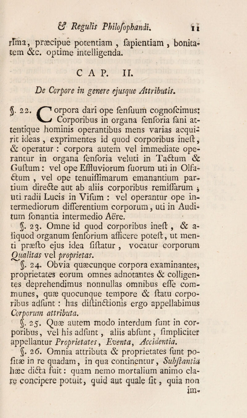 rima, praecipue potentiam , fapientiam , bonitas tem &c. optime intelligenda. CAR IL De Corpore in genere ejusque Attributis. §. 22. orpora dari ope fenilium cognofcimus: V—/ Corporibus in organa fenforia fani at- tentique hominis operantibus mens varias acqui¬ rit ideas , exprimentes id quod corporibus ineft, & operatur : corpora autem vel immediate ope¬ rantur in organa fenforia veluti in Ta6tum & Guftum: vel ope Effluviorum fuortim uti in Olfa- ftum , vel ope tenuiffimarum emanantium par¬ tium direfte aut ab aliis corporibus remiffarum 9 liti radii Lucis in Vifum : vel operantur ope in¬ termediorum differentium corporum, uti in Audi¬ tum fonantia intermedio Aere. §. 23. Omne id quod corporibus ineft , & a- liquod organum fenforium afficere poteft, ut men¬ ti praefto ejus idea fiftatur , vocatur corporum Oitalitds vel proprietas. §. 24. Obvia quaecunque corpora examinantes, proprietates eorum omnes adnotantes & colligen¬ tes deprehendimus nonnullas omnibus effe com¬ munes, quae quocunque tempore & ftatu corpo¬ ribus adfunt : has diftinftionis ergo appellabimus Corporum attributa. §. 25. Quae autem modo interdum funt in cor^ poribus, vel his adfunt, aliis abfunt, ftmpliciter appellantur Proprietates, Eventa, Accidentia. §. 26. Omnia attributa & proprietates funt po¬ litae in re quadam, in qua continentur, Subjlantia haec di6ta fuit: quam nemo mortalium animo cla- I:q concipere potuit, quid aut quale fit, quia non