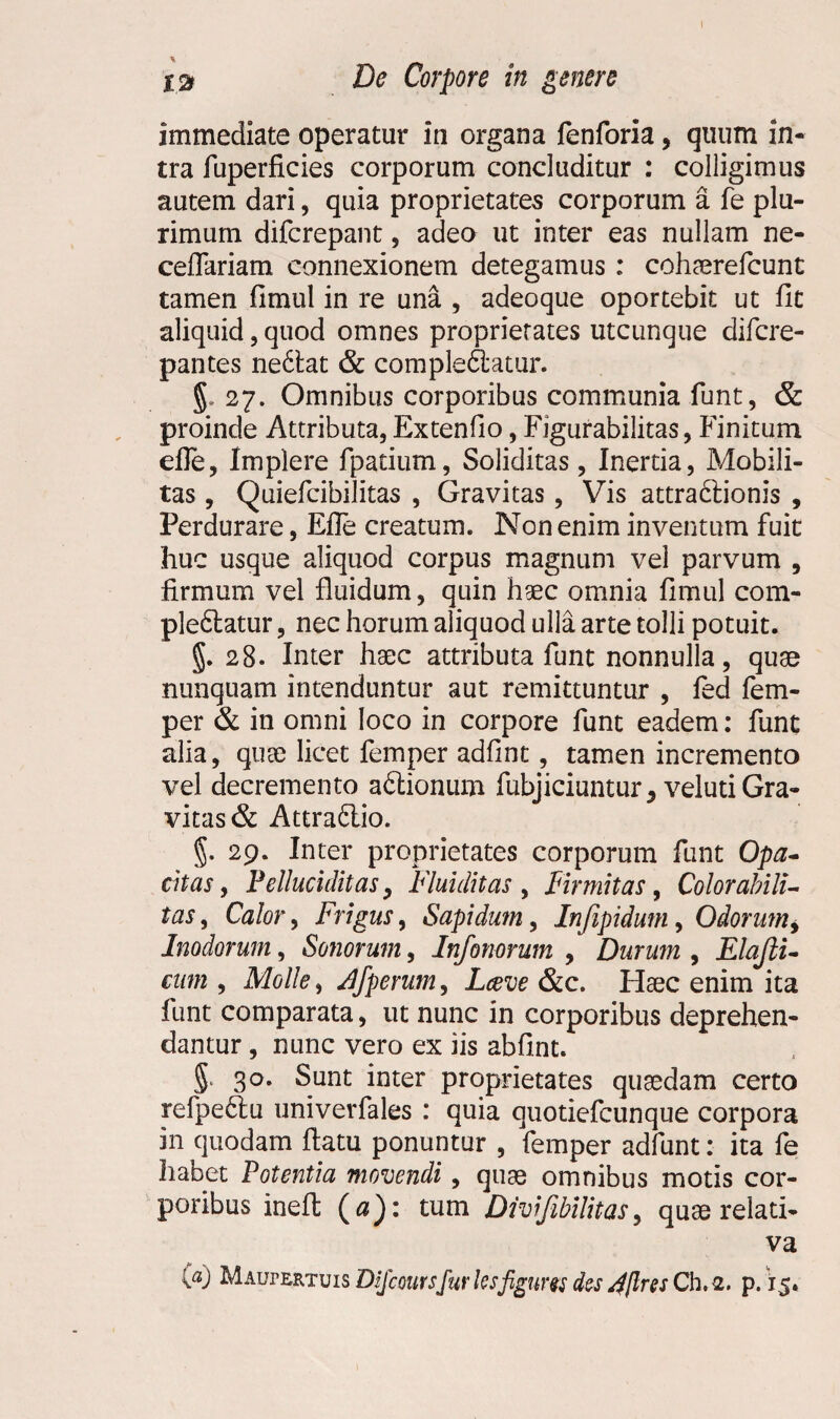 immediate operatur in organa fenforia, quum in¬ tra fuperficies corporum concluditur : colligimus autem dari, quia proprietates corporum a fe plu¬ rimum difcrepant, adeo ut inter eas nullam ne- ceflariam connexionem detegamus : cohaerefcunt tamen fimul in re una , adeoque oportebit ut fit aliquid, quod omnes proprietates utcunque difcre- pantes neblat & complebatur. §. 27. Omnibus corporibus communia funt, & proinde Attributa, Extenfio, Figurabilitas, Finitum efle, Implere fpatium, Soliditas, Inertia, Mobili¬ tas , Quiefcibilitas , Gravitas, Vis attrabionis , Perdurare, Efle creatum. Non enim inventum fuit huc usque aliquod corpus magnum vel parvum , firmum vel fluidum, quin haec omnia fimul com¬ plebatur , nec horum aliquod ulla arte tolli potuit. 28. Inter haec attributa funt nonnulla, quae nunquam intenduntur aut remittuntur , fed fem- per & in omni loco in corpore funt eadem: funt alia, quae licet femper adfint, tamen incremento vel decremento abionum fubjiciuntur* veluti Gra¬ vitas & Attrabio. 5. 29. Inter proprietates corporum funt Opa¬ citas, Pelluciditas, Flui ditas , Firmitas, Color abili- tas, Calor, Frigus, Sapidum, Infipidum, Odorum, Inodorum, Sonorum, Infonorum , Durum , Elajli- cum , Molle, Jfperum, L&ve &c. Haec enim ita funt comparata, ut nunc in corporibus deprehen¬ dantur , nunc vero ex iis abhnt. 5' 3°* S.unt inter proprietates quaedam certo refpebu univerfales : quia quotiefcunque corpora in quodam flatu ponuntur , femper adfunt: ita fe habet Potentia movendi, quae omnibus motis cor¬ poribus ineft («): tum Divifibilitas, quae relati¬ va (a) MAur&RTuis Dijcouvsfur lesfigures des 4ftrss Ch. 2. p. 15.