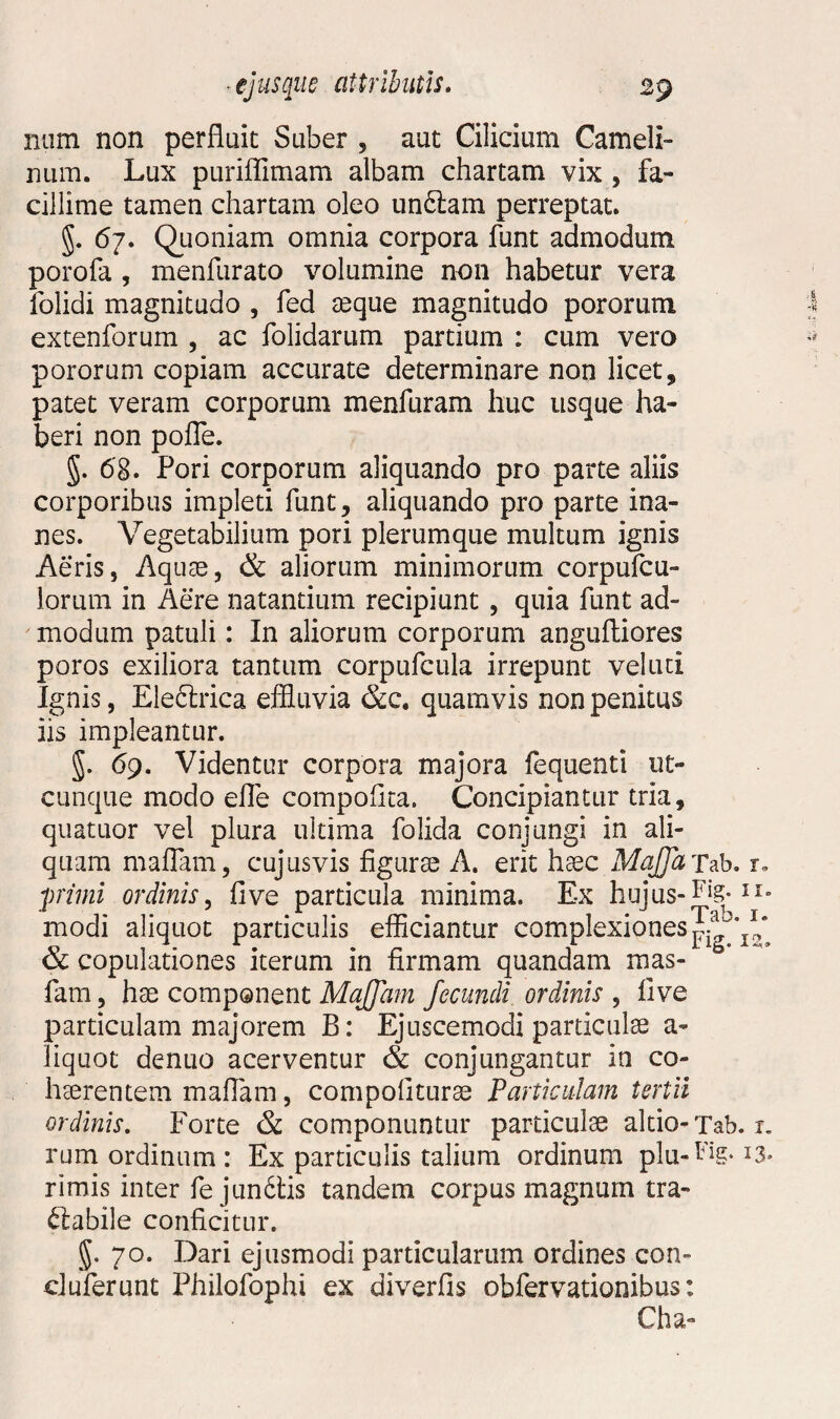 num non perfluit Suber , aut Cilicium Cameli¬ num. Lux puriffimam albam chartam vix , fa¬ cillime tamen chartam oleo unCiam perreptat. §. 67. Quoniam omnia corpora funt admodum porofa , menfurato volumine non habetur vera folidi magnitudo , fed aeque magnitudo pororum extenforum , ac folidarum partium : cum vero pororum copiam accurate determinare non licet , patet veram corporum menfuram huc usque ha¬ beri non pofle. 68. Pori corporum aliquando pro parte aliis corporibus impleti funt, aliquando pro parte ina¬ nes. Vegetabilium pori plerumque multum ignis Aeris, Aquae, & aliorum minimorum corpufcu- lorum in Aere natantium recipiunt , quia funt ad¬ modum patuli: In aliorum corporum anguftiores poros exiliora tantum corpufcula irrepunt vel uti Ignis, Ele&rica effluvia &c. quamvis non penitus iis impleantur. §. 69. Videntur corpora majora fequenti ut¬ cunque modo efle compoflta. Concipiantur tria, quatuor vel plura ultima folida conjungi in ali¬ quam maflam, cujusvis figura A. erit haec MajJaTab, r. primi ordinis, fi ve particula minima. Ex hujus-FiS-Ir- modi aliquot particulis efficiantur complexiones & copulationes iterum in firmam quandam mas- b fam, hae component Majfam fecundi ordinis , five particulam majorem B: Ejuscemodi particulae a- liquot denuo acerventur & conjungantur in co¬ haerentem maflam, compofiturae Particulam tertii ordinis. Forte & componuntur particulae altio-Tab. r. rum ordinum : Ex particulis talium ordinum plu-Dg. 13* rimis inter fe jundtis tandem corpus magnum tra¬ ctabile conficitur. §. 70. Dari ejusmodi particularum ordines con- ciuferunt Philofophi ex diverfis obfervationibus: Cha-