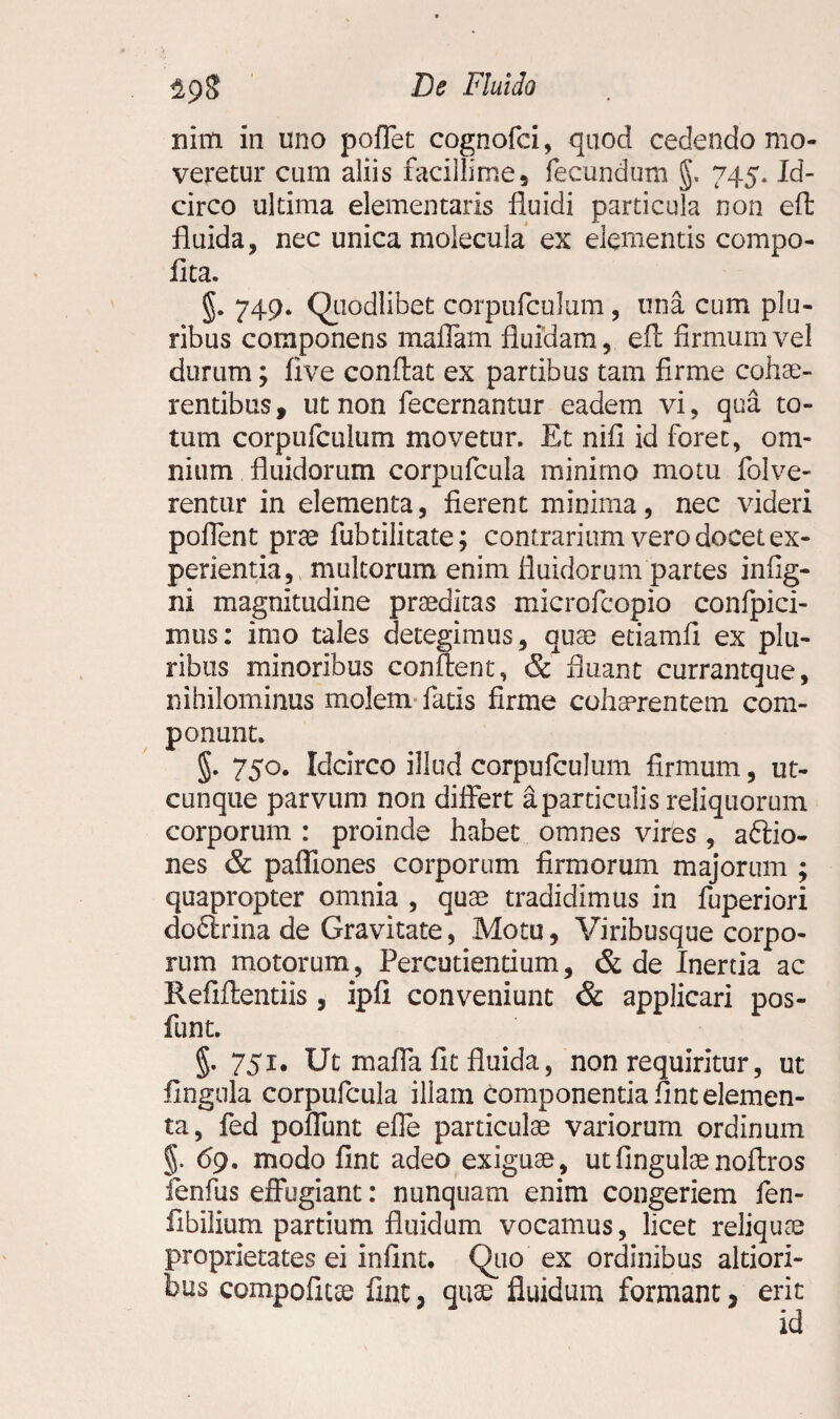 nim in uno pofTet cognofci, quod cedendo mo¬ veretur cum aliis facillime, fecundum §. 745. Id¬ circo ultima elementaris fluidi particula non eft fluida, nec unica molecula ex elementis compo- fita. §. 749. Quodlibet corpufculum, una cum plu¬ ribus componens maflam fluidam, eft firmum vel durum; ii ve conftat ex partibus tam firme cohae¬ rentibus, ut non fecernantur eadem vi, qua to¬ tum corpufculum movetur. Et nifi id foret, om¬ nium fluidorum corpufcula minimo motu folve¬ rentur in elementa, fierent minima, nec videri poffent prae fubtilitate; contrarium vero docet ex¬ perientia,, multorum enim fluidorum partes infig- ni magnitudine praeditas microfcopio confpici- mus: imo tales detegimus, quae etiamfi ex plu¬ ribus minoribus conflent, & fluant currantque, nihilominus molem fatis firme cohaerentem com¬ ponunt. §. 750. Idcirco illud corpufculum firmum, ut¬ cunque parvum non differt a particulis reliquorum corporum : proinde habet omnes vires , aftio- nes & pafliones corporum firmorum majorum ; quapropter omnia , quae tradidimus in fuperiori dodlrina de Gravitate, Motu, Viribusque corpo¬ rum motorum, Percudentium, & de Inertia ac Refiftentiis, ipfi conveniunt & applicari pos- funt. §. 751. Ut maffa fit fluida, non requiritur, ut fingula corpufcula illam componentia fint elemen¬ ta, fed poffunt efle particulae variorum ordinum §. 69. modo fint adeo exiguae, utfingulaenoflros fenfus effugiant: nunquam enim congeriem fen- fibilium partium fluidum vocamus, licet reliquae proprietates ei infint. Quo ex ordinibus altiori- bus compoficae fint, quse fluidum formant, erit