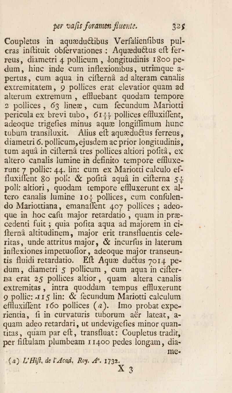 Completus in aquaedu£tibus Verfaiienfibus pul- cras inftituit obfervationes : Aquasduftus eft fer¬ reus, diametri 4 pollicum , -longitudinis 1800 pe¬ dum, hinc inde cum inflexionibus, utrimque a» pertus, cum aqua in cifterna ad alteram canalis extremitatem, 9 pollices erat elevatior quam ad alterum extremum , effluebant quodam tempore 2 pollices, 63 lineae, cum fecundum Mariotti pericula ex brevi tubo, 6144 pollices effluxiflent, adeoque trigefies minus aquae longiffimum hunc tubum transfluxit. Alius eft aquaeduftus ferreus, diametri 6. pollicum,ejusdem ac prior longitudinis, tum aqua in cifterna tres pollices altiori pofita, ex altero canalis lumine in definito tempore effluxe¬ runt 7 pollic: 44. lin: cum ex Mariotti calculo ef¬ fluxi lient 80 poli: & pofita aqua in cifterna 5- poli: altiori, quodam tempore effluxerunt ex al¬ tero canalis lumine io\ pollices, cum confiden¬ do Mariottiana, emanafient 407 pollices ; adeo¬ que in hoc cafu major retardatio , quam in prae¬ cedenti fuit; quia pofita aqua ad majorem in ci¬ fterna altitudinem, major erit transfluentis cele¬ ritas, unde attritus major, & incurfus in laterum inflexiones impetuofior, adeoque major transeun¬ tis fluidi retardatio. Eft Aquae du6lus 7014 pe¬ dum , diametri 5 pollicum , cum aqua in cifter¬ na erat 25 pollices altior, quam altera canalis extremitas, intra quoddam tempus effluxerunt 9 pollic: *H5 lin: & fecundum Mariotti calculum effluxiflent 160 pollices (a). Imo probat expe¬ rienda, fi in curvaturis tuborum aer lateat, a- quam adeo retardari, ut undevigefies minor quan¬ titas , quam par eft, transfluat: Coupletus tradit, per fiftulam plumbeam 11400 pedes longam, dia- me* {a) UHift, de 1’Jcad, Roy, A°, 1732. x 3