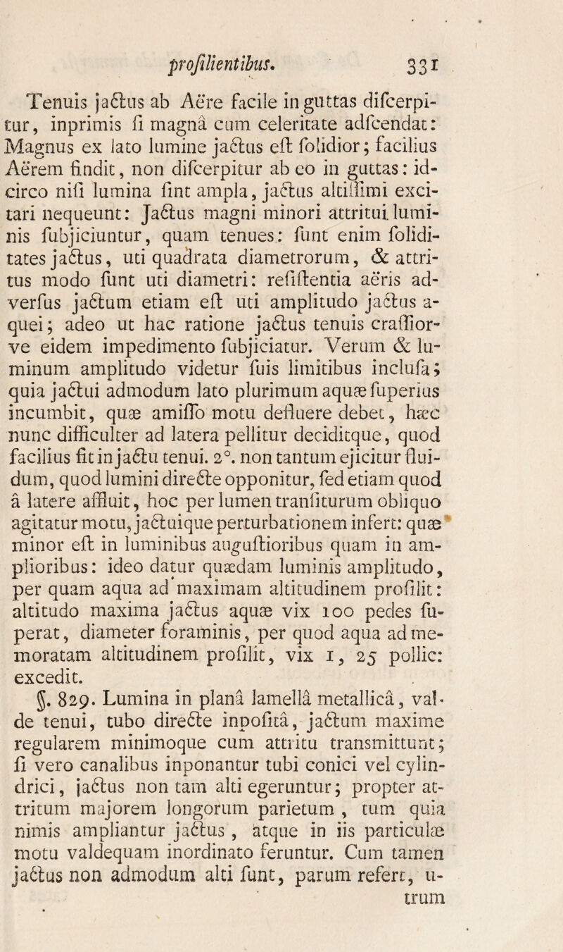 Tenuis jaftus ab Aere facile in guttas difcerpi- tur, inprimis fi magna cum celeritate adfcendat: Magnus ex lato lumine jaftus eft folidior; facilius Aerem findit, non difcerpitur ab eo in guttas: id¬ circo nifi lumina fint ampla, jaftus aldifimi exci¬ tari nequeunt: Ja6tus magni minori attritui.lumi¬ nis fubjiciuntur, quam tenues: funt enim folidi- tatesja£lus, uti quadrata diametrorum, & attri¬ tus modo funt uti diametri: refifientia aeris ad- verfus jaftum etiam eft uti amplitudo ja6lus a- quei; adeo ut hac ratione jaftus tenuis craffior- ve eidem impedimento fubjiciatur. Verum & lu¬ minum amplitudo videtur fuis limitibus inclufa; quia jadlui admodum lato plurimum aquae fuperius incumbit, quae amiflo motu defluere debet, hctje nunc difficulter ad latera pellitur decidkque, quod facilius fit in ja6tu tenui. 20. non tantum ejicitur flui¬ dum, quod lumini direfile opponitur, fed etiam quod a latere affluit, hoc per lumen tranfiturum obliquo agitatur motu, ja£tuique perturbationem infert: quae minor eft in luminibus auguftioribus quam in am¬ plioribus: ideo datur quaedam luminis amplitudo, per quam aqua ad maximam altitudinem prodiit: altitudo maxima ja6tus aquae vix 100 pedes fu- perat, diameter foraminis, per quod aqua ad me¬ moratam altitudinem prodiit, vix 1, 25 poliic: excedit. 829. Lumina in plana lamella metallica, val¬ de tenui, tubo direfte inpoflta, ja£tum maxime regularem minimoque cum attritu transmittunt; fl vero canalibus inponantur tubi conici vel cylin¬ drici, ja6tus non tam alti egeruntur; propter at¬ tritum majorem longorum parietum , tum quia nimis ampliantur jaftus , fttque in iis particulse motu valdequam inordinato feruntur. Cum tamen ja6ius non admodum alti funt, parum refert, u- trum