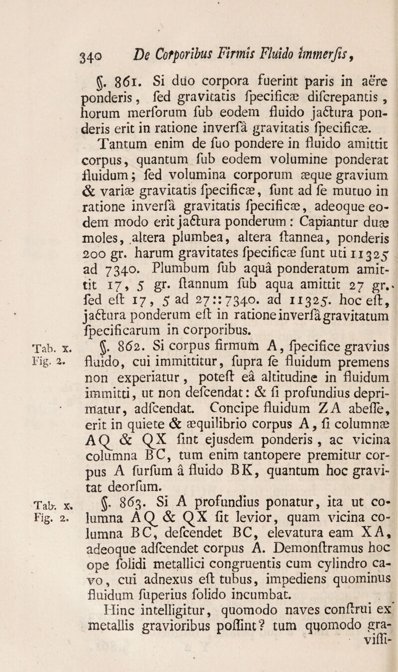 §. 861. Si diio corpora fuerint paris in aere ponderis, fed gravitatis fpecificae difcrepantis , horum meriorum fub eodem fluido ja6tura pon¬ deris erit in ratione inverfa gravitatis fpecificae. Tantum enim de fuo pondere in fluido amittit corpus, quantum fub eodem volumine ponderat fluidum; fed volumina corporum aeque gravium & variae gravitatis fpecificae, funt ad fe mutuo in ratione inverfa gravitatis fpecificae, adeoque eo¬ dem modo erit jaftura ponderum : Capiantur duae moles, altera plumbea, altera ftannea, ponderis 200 gr. harum gravitates fpecificae funt uti 11325 ad 7340. Plumbum fub aqua ponderatum amit¬ tit 17, 5 gr. ftannum fub aqua amittit 27 gr.* fed eft 17, 5ad 27:17340. ad 11325. hoceft, ja&ura ponderum eft in ratione inverfa gravitatum fpecificarum in corporibus. Tab. x. §. 862. Si corpus firmufn A, fpecifice gravius Fig. 2. fluido, cui immittitur, fupra fe fluidum premens non experiatur, poteft ea altitudine in fluidum immitti, ut non defcendat: & fi profundius depri¬ matur, adfcendat. Concipe fluidum ZA abefle, erit in quiete & aequilibrio corpus A, fi columnae AQ & QX fint ejusdem ponderis, ac vicina columna BC, tum enim tantopere premitur cor¬ pus A furfum a fluido BK, quantum hoc gravi¬ tat deorfum. Tab-. x* 5. 863. Si A profundius ponatur, ita ut co- Fig. 2. lumna AQ^& QX fit levior, quam vicina co¬ lumna BC, defcendet BC, elevatura eam XA, adeoque adfcendet corpus A. Demonftramus hoc ope folidi metallici congruentis cum cylindro ca¬ vo , cui adnexus eft tubus, impediens quominus fluidum fuperius folido incumbat. Ilinc intelligitur, quomodo naves conftrui ex metallis gravioribus poffint? tum quomodo gra- vifii-