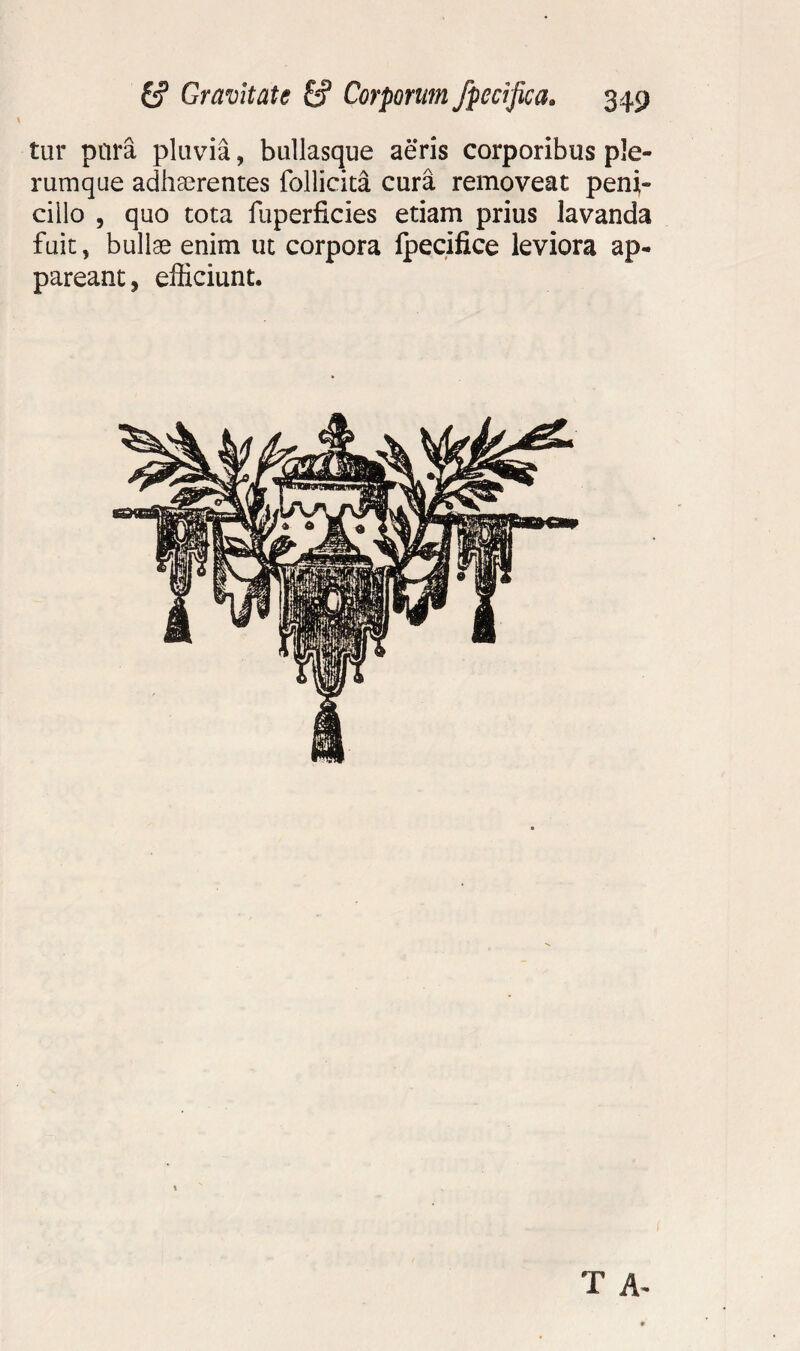 tur para pluvia, bullasqne aeris corporibus ple¬ rumque adhaerentes follicita cura removeat peni¬ cillo , quo tota fuperficies etiam prius lavanda fuit, bullae enim ut corpora fpecifice leviora ap¬ pareant, efficiunt. T A-