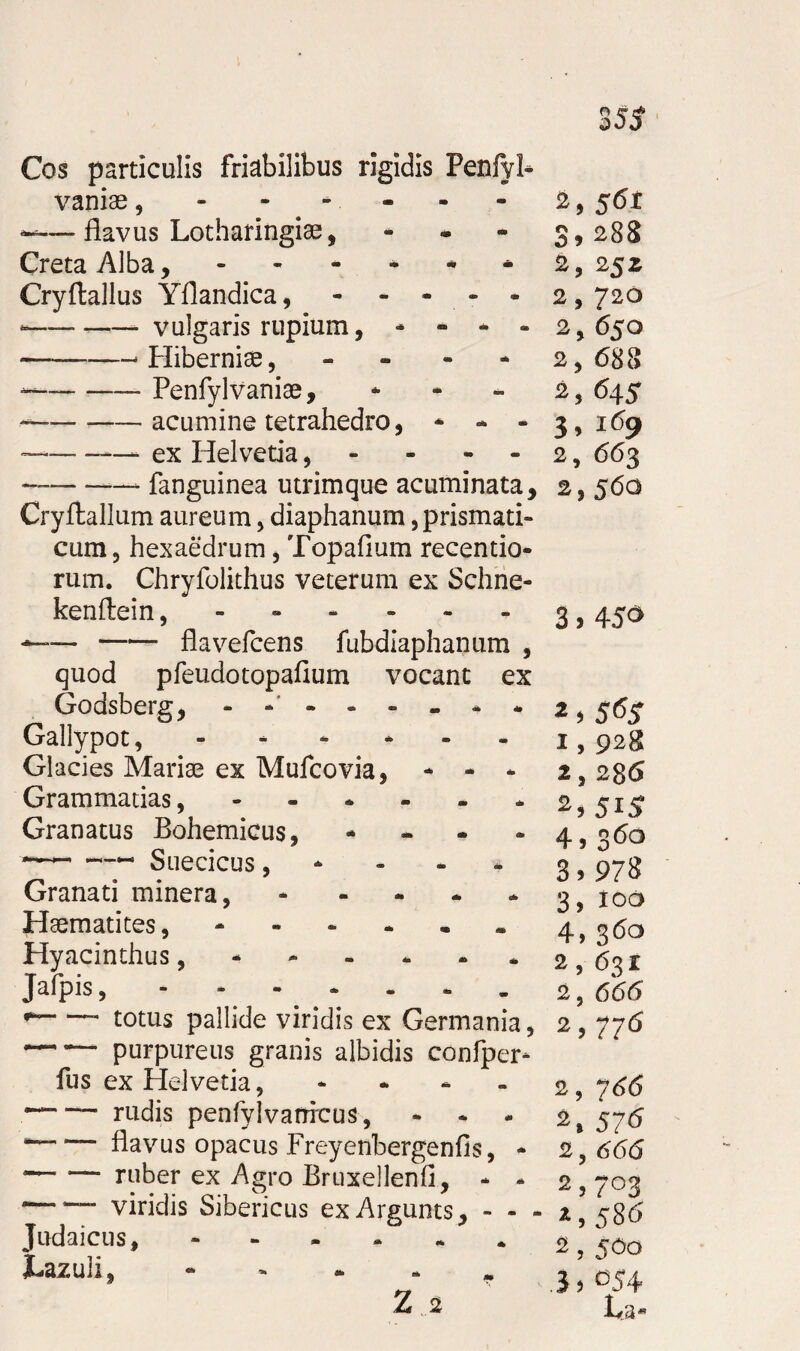 Cos particulis friabilibus rigidis Penfyl- vaniae, - - - ——flavus Lotharingiae, - Creta Alba, - Cryftallus Yflandica, - — -- vulgaris rupium, * - - - -- Hiberniae , - - - * -— Penfylvaniae, - ---acumine tetrahedro, * - - — -—- ex Helvetia , — --— fanguinea utrimque acuminata, Cryftallum aureum, diaphanum, prismati- cum 3 hexaedrum, Topafium recentio* rum. Chryfolithus veterum ex Schne- kenftein —~-flavefcens fubdiaphanum , quod pfeudotopafium vocant ex Godsberg, Gallypot, Glacies Mariae ex Mufcovia, * - * Grammatias Granatus Bohemicus, - ~~-- Suecicus, Granati minera, - Plasmati tes, - Hyacinthus,. Jafpis, - — totus pallide viridis ex Germania 5 purpureus granis albidis confper* fus ex Helvetia, “— rudis penfylvattrcus, - * “-flavus opacus Freyenbergenfis, * — — ruber ex Agro Bruxellenfi, * - ““ viridis Sibericus exArgunts, - - - Judaicus, jhazuli, 2, S6i 3> 2B8 2, 2$Z 2,720 2, 650 2, 688 2,645 3, 169 2, 663 2, 56Q 3,45* 2,565 1,928 2,286 2, 5i5 4, 36° 3.978 3, 100 4, 36° 2,631 2, 666 2,776 2, 766 2. 5J6 2, 666 2,7°3 2,586 2,5*0 3. °54
