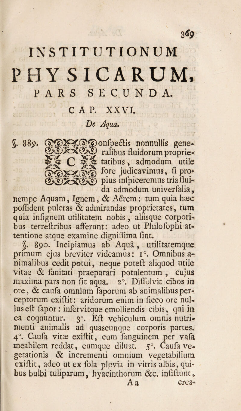 3*9 INSTITUTIONUM PHY SICARUM, PARS SECUNDA. C A P. XXVI. De Aqua. §. 88>‘. onfpectis nonnullis gene- ralibus fluidorum proprie- C tatibus, admodum utile ©ffiJRKSffi fore judicavimus, fi pro- Pms mfpiceremustriarlui- da admodum univerfalia, nempe Aquam, Ignem, & Aerem: tum quia haec poffident pulcras & admirandas proprietates, tum quia infignem utilitatem nobis, aliisque corpori¬ bus terreftribus afferunt: adeo ut Philofophi at¬ tentione atque examine digniffima fint. §. 890. Incipiamus ab Aqua, utilitatemqiie primum ejus breviter videamus: i°. Omnibus a- nimalibus cedit potui, neque potefl aliquod utile vitae & fanitati praeparari potulentum , cujus maxima pars non fit aqua. 2°. Diffolvit cibos in ore, & caufa omnium faporum ab animalibus per¬ ceptorum exiflit: aridorum enim in ficco ore nul¬ lus effc fapor: infervitque emolliendis cibis, qui in ea coquuntur. 30. Eli vehiculum omnis nutri¬ menti animalis ad quascunque corporis partes. 40. Caufa vitae exiflit, cum fanguinem per vafa meabilem reddat, eumque diluat. 5D. Caufa ve¬ getationis & incrementi omnium vegetabilium exiflit, adeo ut ex fola pluvia in vitris albis, qui¬ bus bulbi tuliparum, hyacinthorum &c, infiflunt, A a eres-