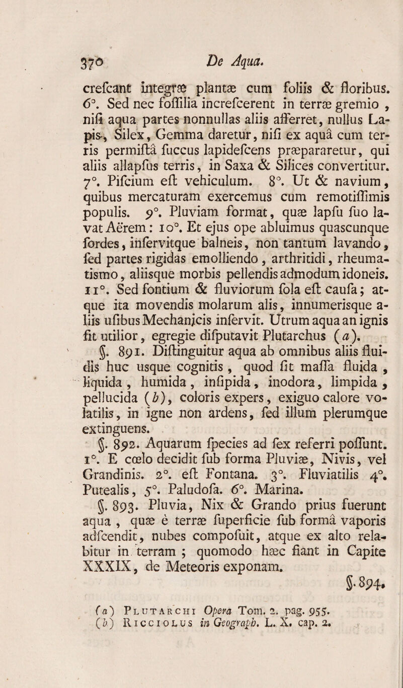 crefcant integrae plantae cum foliis & floribus. 6°. Sed nec foffilia increfcerent in terrae gremio , nifi aqua partes nonnullas aliis afferret, nullus La¬ pis^ Silex, Gemma daretur, nifi ex aqua cum ter» ris permifta fuccus lapidefcens praepararetur, qui aliis allapfus terris, in Saxa & Silices convertitur. 7°. Pifcium eft vehiculum. 8°. Ut & navium, quibus mercaturam exercemus cum remotiflimis populis. 9°. Pluviam format, quae Japfu fuo la¬ vat Aerem: io°. Et ejus ope abluimus quascunque fordes, infervitque balneis, non tantum lavando, fed partes rigidas emolliendo, arthritidi, rheuma¬ tismo , aliisque morbis pellendis admodum idoneis. n°. Sed fontium & fluviorum fola efl: caufa; at¬ que ita movendis molarum alis, innumerisque a- liis ufibus Mechanicis infervit. Utrum aqua an ignis fit utilior, egregie difputavit Plutarchus ( a ). §. 891. Diftinguitur aqua ab omnibus aliis flui¬ dis huc usque cognitis , quod fit mafla fluida , liquida, humida, infipida, inodora, limpida, pellucida (£), coloris expers, exiguo calore vo¬ latilis, in igne non ardens, fed illum plerumque extinguens. §. 892* Aquarum fpecies ad fex referri poflunt. i°. E ccelo decidit fub forma Pluviae, Nivis, vel Grandinis. 20. efl Fontana. 30. Fluviatilis 40. Putealis, 50. Paludofa. <5°. Marina. §. 893. Pluvia, Nix & Grando prius fuerunt aqua , qu^e e terrae fuperficie fub forma vaporis adfcendit, nubes compofuit, atque ex alto rela- bitur in terram ; quomodo haec fiant in Capite XXXIX, de Meteoris exponam. §• 894* (a) Plutarciii Opera Tom. 2. pag. 955.