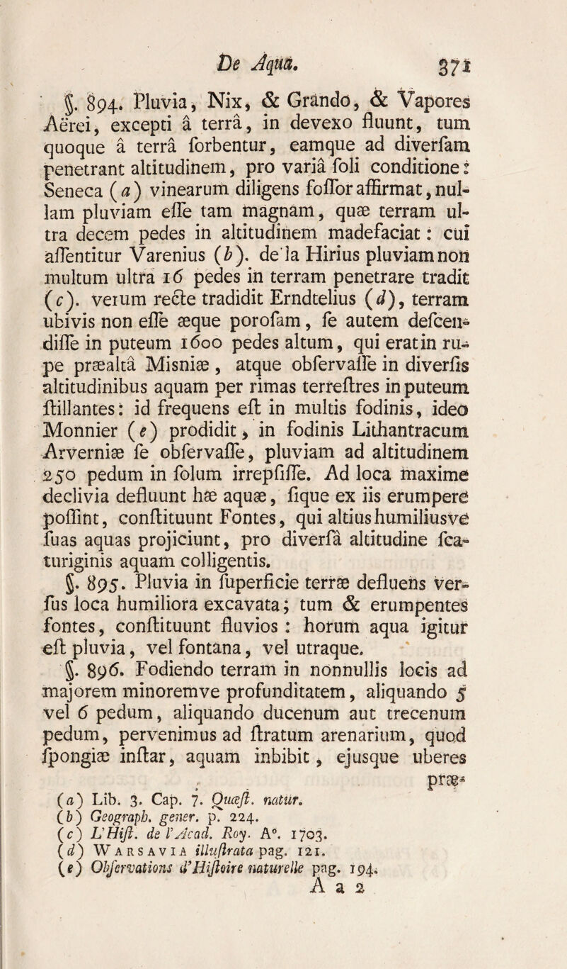 §.. §94. Pluvia, Nix, & Grando, & Vapores Aerei, excepti a terra, in devexo fluunt, tum quoque a terra forbentur, eamque ad diverfam penetrant altitudinem, pro varia foli conditione: Seneca (a) vinearum diligens fofloraffirmat,nul¬ lam pluviam efle tam magnam, quae terram ul¬ tra decem pedes in altitudinem madefaciat: cui aflentitur Varenius (b ). de ia Hirius pluviam non multum ultra 16 pedes in terram penetrare tradit (c). veium recte tradidit Erndtelius (d), terram ubivis non efle aeque porofam, fe autem defcen- diffe in puteum 1600 pedes altum, qui erat in ru- pe praealta Misniae , atque obfervalfe in diverfis altitudinibus aquam per rimas terreftres in puteum ftill antes: id frequens efl: in multis fodinis, ideo Monnier (e) prodidit > in fodinis Lithantracum Arvernise fe obfervafle, pluviam ad altitudinem 250 pedum in folum irrepfiffe. Ad loca maxime declivia defluunt hae aquae, fique ex iis erumpere poflint, conflituunt Fontes, qui altiushumiliusve fuas aquas projiciunt, pro diverfa altitudine fca- turiginis aquam colligentis. §. 895. Pluvia in fuperficie terrae defluens ver- fus loca humiliora excavata; tum & erumpentes fontes, conflituunt fluvios : horum aqua igitur efl pluvia, vel fontana, vel utraque. §. 896* Fodiendo terram in nonnullis locis ad majorem minoremve profunditatem, aliquando 5 vel 6 pedum, aliquando ducenum aut trecenum pedum, pervenimus ad ftratum arenarium, quod fpongise inflar, aquam inbibit i ejusque uberes prs$* (a) Lib. 3. Cap. 7. Qtiaft. natur. (&) Geograph. gener, p. 224. (c) LHift. de V sic ad. Roy. A°. 1703. (d) Warsavia illufirata pag. 121. (0 Obfcrvations d’Hijioire natur die pag. 194. A a 2