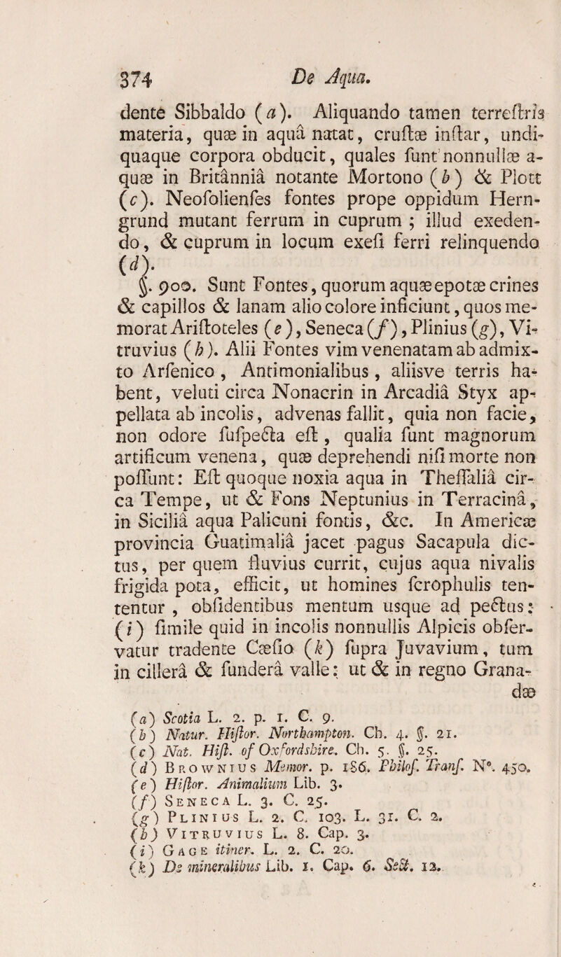 dente Sibbaldo ( a). Aliquando tamen terreftm materia, quas in aqua natat, cruflae inftar, undi- quaque corpora obducit, quales funf nonnullas a- quae in Britannia notante Mortono ( b ) & Plott (c) . Neofolienfes fontes prope oppidum Hern- grund mutant ferrum in cuprum ; illud exeden¬ do , & cuprum in locum exefi ferri relinquendo (d) . 900. Sunt Fontes, quorum aquae epotae crines & capillos & lanam alio colore inficiunt, quos me¬ morat Ariftoteles ( e ), Seneca (/), Plinius (g), Vi¬ truvius (/;). Alii Fontes vim venenatam ab admix¬ to Arfenico, Antimonialibus, aliisve terris ha¬ bent, veluti circa Nonacrin in Arcadia Styx ap^ pellata ab incolis, advenas fallit, quia non facie, non odore fufpe&a eft , qualia funt magnorum artificum venena, quas deprehendi nifimorte non poflunt: Eft quoque noxia aqua in ThefTalia cir¬ ca Tempe, ut & Fons Neptunius in Terracina, in Sicilia aqua Palicuni fontis, &c. In Americae provincia Guatimalia jacet pagus Sacapula dic¬ tus, per quem fluvius currit, cujus aqua nivalis frigida pota, efficit, ut homines fcrophulis ten- tentur , obfidentibus mentum usque ad pectus: (f) fimile quid in incolis nonnullis Alpicis obfer- vatur tradente Caelia (k) fupra Juvavium, tum in cillera & fundera valle: ut & in regno Grana- dae (a) Scotia L. 2. p. 1. C. 9. (b) Natur. Hiftor. Nortbampton. Cb. 4. 5* 21 • (c) Nat. Hift. of Oxfordsbire,. Ch. 5. f. 25. {d) Brownius Memor, p. 1S6. Fbilof. Tranf. N°. 450. (e) Hiftor. Animalium Lib. 3. (/) Seneca L. 3. C. 25. {g) Plinius L. 2. C. 103. L. 31. C. 2. (b) Vitruvius L. 8. Cap. 3. ( i) G A G e itiner- L. 2. C. 20, (&) De mineralibus Lib. Cap. 6. SeSt, 12.