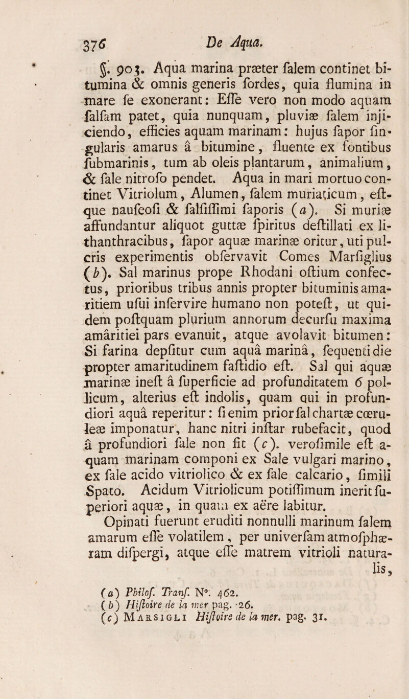 §. 905. Aqua marina praeter falem continet bi¬ tumina & omnis generis fordes, quia flumina in mare fe exonerant: E fle vero non modo aquam falfam patet, quia nunquam, pluviae falem inji¬ ciendo, efficies aquam marinam: hujus fapor An¬ gularis amarus a bitumine, fluente ex fontibus fubmarinis, tum ab oleis plantarum, animalium , & fale nitrofo pendet. Aqua in mari mortuo con¬ tinet Vitriolum, Alumen, falem muriaticum, eft- que naufeofi & falAffimi faporis (a). Si murice affundantur aliquot guttae ipiritus deftillati ex li- thanthracibus, fapor aquae marinae oritur, uti pul- cris experimentis obfervavit Comes Marflglius (£)* Sal marinus prope Rhodani oftium confec¬ tus, prioribus tribus annis propter bituminis ama¬ ritiem ufui infervire humano non poteft, ut qui¬ dem poffquam plurium annorum decurfu maxima amaritiei pars evanuit, atque avolavit bitumen: Si farina depfltur cum aqua marina, fequentidie propter amaritudinem faftidio eft. Sal qui aquae marinae ineft a fuperficie ad profunditatem 6 pol¬ licum, alterius eft indolis, quam qui in profun¬ diori aqua reperitur: A enim prior fal chartae coeru¬ leae imponatur, hanc nitri inftar rubefacit, quod a profundiori fale non fit (c). verofimile eft a- quam marinam componi ex Sale vulgari marino, ex fale acido vitriolico & ex fale calcario, fimiii Spato. Acidum Vitriolicum potiffimum inerit fu- periori aquae, in quam ex aere labitur. Opinati fuerunt eruditi nonnulli marinum falem amarum effe volatilem , per univerfamatmofphae- ram difpergi, atque effe matrem vitrioli natura¬ lis, (a) Pbilof. Tranf. N°. 462. (b) Hijloire de la mer pag. 26. (c) Marsigli Hijloire de ia mer. pag. 31.