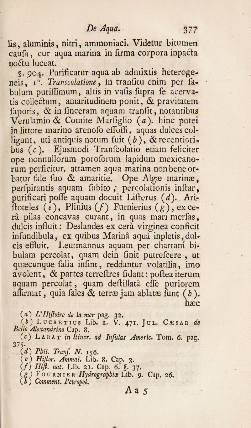 lis, aluminis, nitri, ammoniaci. Videtur bitumen caufa, cur aqua marina in firma corpora inpafta no6lu luceat. §. 904. Purificatur aqua ab admixtis heteroge- neis, i°. Travscolatione, in tranfitu enim per fa¬ bulum puriflimum, alds in vafis fupra fe acerva¬ tis colle&um, amaritudinem ponit, & pravitatem faporis, & in finceram aquam tranfit, notantibus Verulamio & Comite Marfiglio (a), hinc putei in littore marino arenofo effodi, aquas dulces col¬ ligunt, uti antiquis notum fuit (b), &recentiori- bus (c). Ejusmodi Tranfcolatio etiam feliciter ope nonnullorum poroforum lapidum mexicano- rum perficitur, attamen aqua marina non bene or¬ batur fale fuo & amaritie. Ope Algae marinae, perfpirantis aquam fubito ,* percolationis indar, purificari poffe aquam docuit Liderus (d). Arir ftoteles (e)9 Plinius (/) Furnierius (g), ex ce¬ ra pilas concavas curant, in quas mari merfas, dulcis influit: Deslandes ex cera virginea conficit infundibula, ex quibus Marina aqua inpletis,dul¬ cis effluit. Leutmannus aquam per chartard bi¬ bulam percolat, quam dein finit putrefcere , ut qusecunque falia infint, reddantur volatilia, imo avolent, & partes terredres fidant: podea iterum aquam percolat, quam dedillata effe puriorem affirmat, quia fales & terrae jam ablatae funt (b). haec (a') UHifime de la mer pag. 32. (b) Lucretius Lib. 2. V. 471. Jul. C^sar de Bello Alexandrino Cap. 8. (c) Labat in Itiner, ad Infulas Americ. Tom. 6. pag. 375- (d) Phil. Tranf N. 156. (e) Hijlor. Ammal. Lib. 8. Cap, 3. (/) Hi fi. nat. Lib. 21. Cap. 6. j. 37. (g) Fournier Hydrograpbice Lib. 9. Cap. 26. \ h ) Commeta. PetropoL