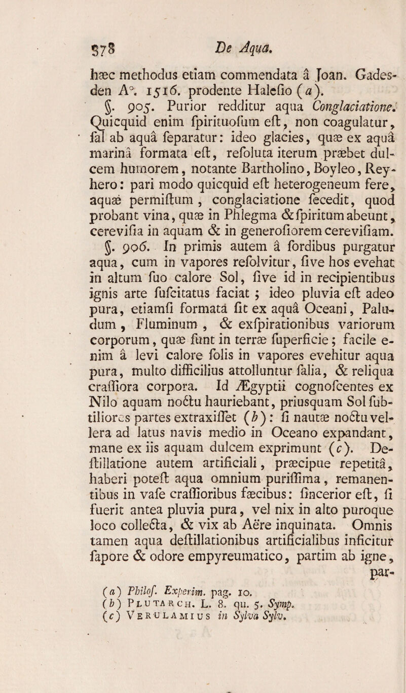 haec methodus etiam commendata a Joan. Gades- den A°. 1516. prodente Halefio ( a). §. 905. Purior redditur aqua Conglacicitione. Quicquid enim fpirituofum eft, non coagulatur, * fal ab aqua feparatur: ideo glacies, quae ex aqua marina formata eft, refoluta iterum praebet dul¬ cem humorem, notante Bartholino,Boyleo,Rey- hero: pari modo quicquid eft heterogeneum fere, aquae permiftum , conglaciatione fecedit, quod probant vina, quae in Phlegma &fpiritumabeunt, cerevifia in aquam & in generofioremcerevifiam. §. 906. In primis autem a fordibus purgatur aqua, cum in vapores refolvitur, fi ve hos evehat in altum fuo calore Sol, five id in recipientibus ignis arte fufcitatus faciat ; ideo pluvia eft adeo pura, etiamfi formata fit ex aqua Oceani, Palu¬ dum , Fluminum , & exfpirationibus variorum corporum, quae funt in terrae fuperficie; facile e- nim a levi calore folis in vapores evehitur aqua pura, multo difficilius attolluntur falia, & reliqua craffiora corpora. Id iEgyptii cognofcentes ex Nilo aquam no6tu hauriebant, priusquam Solfub- tiliores partes extraxiflet (h): fi nautae nobtuveh lera ad latus navis medio in Oceano expandant, mane ex iis aquam dulcem exprimunt (c). De¬ lii 1 latione autem artificiali, praecipue repetita, haberi poteft aqua omnium puriflima, remanen¬ tibus in vafe craffioribus faecibus: fincerior eft, fi fuerit antea pluvia pura, vel nix in alto puroque loco colle£ta, & vix ab Aere inquinata. Omnis tamen aqua deftillationibus artificialibus inficitur fapore & odore empyreumatico, partim ab igne, par- (a) Philof. Expetim. pag. 10. (b) Plutarch. L. 8. qu. 5. Symp.