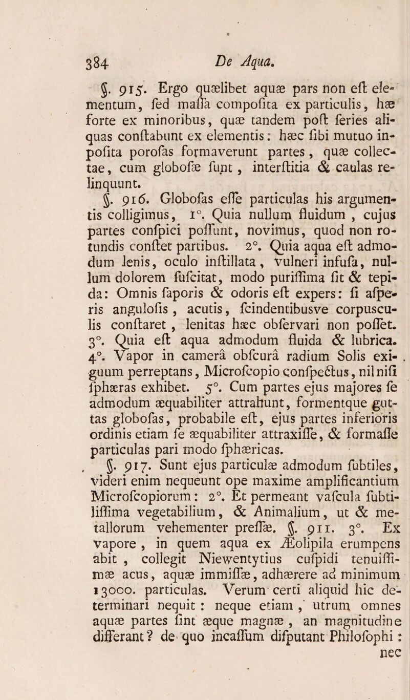 g. 915. Ergo quaelibet aquae pars non eft ele¬ mentum, fed mafla compofita ex particulis, hae forte ex minoribus, quae tandem poft feries ali¬ quas conflabunt ex elementis: haec fibi mutuo in- pofita porofas formaverunt partes, quae collec¬ tae , cum globofae funt, interftitia & caulas re¬ linquunt. §. 916. Globofas efle particulas his argumen¬ tis colligimus, 1°. Quia nullum fluidum , cujus partes confpici poflunt, novimus, quod non ro¬ tundis conflet partibus. 2°. Quia aqua eft admo¬ dum lenis, oculo inftillata , vulneri infufa, nul¬ lum dolorem fufcitat, modo puriffima fit & tepi¬ da: Omnis faporis & odoris eft expers: fi afpe- ris angulofis, acutis, fcindentibusve corpuscu¬ lis conflaret , lenitas haec oblervari non pollet. 30. Quia eft aqua admodum fluida & lubrica. 40. Vapor in camera obfcura radium Solis exi¬ guum perreptans, Microfcopio confpedtus, nilnifi fphseras exhibet. 50. Cum partes ejus majores fe admodum aequabiliter attrahunt, formentque gut¬ tas globofas, probabile eft, ejus partes inferioris ordinis etiam fe aequabiliter attraxifle, & formafle particulas pari modo fphaericas. g. 917. Sunt ejus particula? admodum fubtiles, videri enim nequeunt ope maxime amplificantium Microfcopiorum: 20. Et permeant vafcula fubti- liflima vegetabilium, & Animalium, ut & me¬ tallorum vehementer preflae. g. 911. 30. Ex vapore , in quem aqua ex iEolipila erumpens abit , collegit Niewentytius cufpidi tenuifli- mae acus, aquae immiflae, adhaerere ad minimum 13000. particulas. Verum certi aliquid hic de¬ terminari nequit : neque etiam ,' utrum omnes aquae partes lint aeque magnae , an magnitudine differant? de quo incalfiam difputant Philofophi: