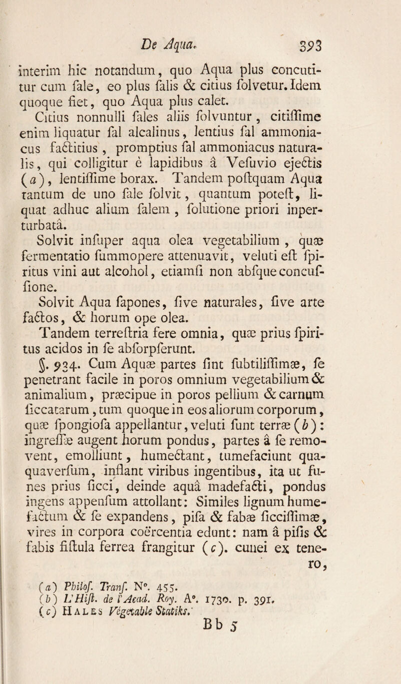 interim hic notandum, quo Aqua plus concuti¬ tur cum fale, eo plus falis & citius folvetur. Idem quoque fiet, quo Aqua plus calet. Citius nonnulli fales aliis folvuntur , citiffime enim liquatur fal alcalinus, lentius fal ammonia- cus faftitius , promptius fal ammoniacus natura¬ lis , qui colligitur e lapidibus a Vefuvio ejeftis (a), lentiflime borax. Tandem pofiquam Aqua tantum de uno fale folvit, quantum potefi, li¬ quat adhuc alium falem , folutione priori inper- turbata. Solvit infiiper aqua olea vegetabilium , quas fcrmentatio fummopere attenuavit, veluti eft fpi- ritus vini aut alcohol, etiamfi non abfqueconcuf- fione. Solvit Aqua fapones, five naturales, five arte fafitos, & fiorum ope olea. Tandem terreftria fere omnia, quae prius fpiri- tus acidos in fe abforpferunt. 5.^34. Cum Aquae partes fint fubtilifiimae, fe penetrant facile in poros omnium vegetabilium & animalium, praecipue in poros pellium & carnum liccatarum , tum quoque in eos aliorum corporum, quae fpongiofa appellantur, veluti funt terrae (&) : ingreffie augent horum pondus, partes a fe remo¬ vent, emolliunt, humeftant, tumefaciunt qua- quaverfum, inflant viribus ingentibus, ita ut fu¬ nes prius ficci, deinde aqua madefa6li, pondus ingens appenfum attollant: Similes lignumhume- fafitum & fe expandens, pifa & fabae ficciflimae, vires in corpora coercentia edunt: nam a pifis & fabis fiflula ferrea frangitur (c). cunei ex tene¬ ro, (a) Philof. Tranf. N°. 455. ( b ) LHiJl. de XAcati. Roy. A®. 1730. p. 391. (c) Hales Fegttable Statiks,' Bb 5