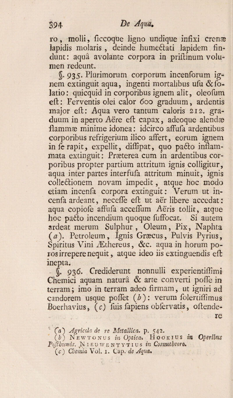 I 394 dqua. ro, molli, ficcoque ligno undique infixi crense lapidis molaris , deinde humeftati lapidem fin¬ dunt: aqua avolante corpora in prifunum volu¬ men redeunt, 935. Plurimorum corporum incenforum ig¬ nem extinguit aqua, ingenti mortalibus ufu &fo- latio: quicquid in corporibus ignem alit, oleofum eft: Ferventis olei calor 600 graduum, ardentis major eft: Aqua vero tantum caloris 212. gra¬ duum in aperto Aere eft capax, adeoque alendae flammae minime idonea: idcirco affufa ardentibus corporibus refrigerium ilico affert, eorum ignem in fe rapit, expellit, diflipat, quo pa6to inflam¬ mata extinguit: Praeterea cum in ardentibus cor¬ poribus propter partium attritum ignis colligitur, aqua inter partes interfufa attritum minuit, ignis colle6lionem novam impedit, atque hoc modo etiam incenfa corpora extinguit: Verum ut in- cenfa ardeant, necefle eft ut aer libere accedat: aqua copiofe affufa acceffum Aeris tollit, atque hoc pa6to incendium quoque fuffocat. Si autem ardeat merum Sulphur , Oleum, Pix, Naphta (a). Petroleum, Ignis Graecus, Pulvis Pyrius, Spiritus Vini iEthereus, &c. aqua in horum po- ros irrepere nequit , atque ideo iis extioguendis eft inepta. §. 93<5. Crediderunt nonnulli experientiflimi Chemici aquam natura & arte converti poffe in terram; imo in terram adeo firmam, ut igniri ad candorem usque pofiet (£): verum folertiftimus. Boerhavius, (c) fuis fapiens obfervatis, oftende- - re (is) dgricola de re Metallica, p. 542. (b) Newtonus in Optica'. Hooinus in Operibus Pojlburris. .N ieuwentytius in Cosmotbeora« (c) Chemia Vol. 1. Cap. de Aqua»