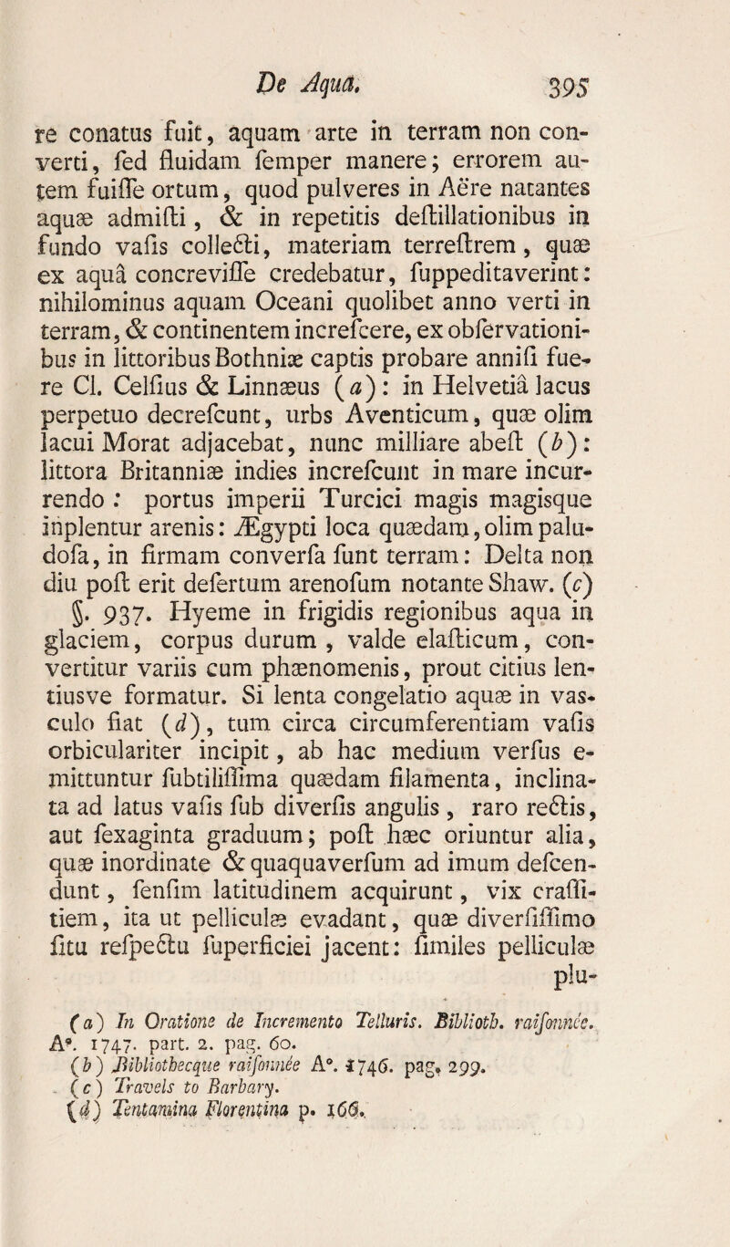 ra conatus fuit, aquam arte in terram non con¬ verti, fed fluidam femper manere; errorem au¬ tem fuifle ortum, quod pulveres in Aere natantes aquae admifli, & in repetitis deftillationibus in fundo vafls colle&i, materiam terreftrem, quae ex aqu& concrevifle credebatur, fuppeditaverint: nihilominus aquam Oceani quolibet anno verti in terram, & continentem increfcere, exobfervationi- bus in littoribus Bothnbe captis probare annifl fue¬ re Cl. Celflus & Linnseus (a) : in Helvetia lacus perpetuo decrefcunt, urbs Aventicum, quae olim lacui Morat adjacebat, nunc mil-Iiare abeft (b): littora Britanniae indies increfcunt in mare incur¬ rendo : portus imperii Turcici magis magisque inplentur arenis: iEgypti loca quaedam,olimpalu- dofa, in firmam converfa funt terram: Delta non diu pofl: erit defertum arenofum notante Shaw. (c) §. 937. Hyeme in frigidis regionibus aqua in glaciem, corpus durum , valde elafticum, con¬ vertitur variis cum phaenomenis, prout citius len- tiusve formatur. Si lenta congelatio aquae in vas¬ culo fiat (4), tum circa circumferentiam vafls orbiculariter incipit, ab hac medium verfus e- mittuntur fubtiliffima quaedam filamenta, inclina¬ ta ad latus vafls fub diverfis angulis , raro re£lis, aut fexaginta graduum; pofl haec oriuntur alia, quae inordinate & quaquaverfum ad imum defcen- dunt, fenflm latitudinem acquirunt, vix craffi- tiem, ita ut pelliculae evadant, quae diverflifimo fitu refpe£tu fuperficiei jacent: flmiles pelliculae plu- (a) In Oratione de Incremento Telluris. Biblioth. raifonnce. A*. 1747. part. 2. pag. 60. (b) JUbliotbecque raifonnee A°. 1746. pag, 299. ( c ) Travels to Barbary. (4) Tentamina Florentina p.