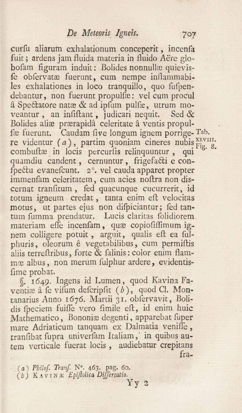 cur fu aliarum exhalationum conceperit, incenfa fuit; ardens jam fluida materia in fluido Aere glo- bofam figuram induit: Bolides nonnullae quievis- fe obfervatae fuerunt, cum nempe inflammabi- les exhalationes in loco tranquillo, quo fufpen- debantur, non fuerunt propulfae: vel cum procul a Spedlatore natse & ad ipfum pulfae, utrum mo¬ veantur , an infiftant, judicari nequit. Sed & Bolides aliae praerapida celeritate a ventis propul¬ fae fuerunt. Caudam fi ve longum ignem porrige- Tab. re videntur (a), partim quoniam cineres nubis combuftae in locis percurfis relinquuntur , qui * quamdiu candent, cernuntur, frigefafti e con- fpectu evanefcunt. 20. vel cauda apparet propter immenfam celeritatem, cum acies noftra non dis¬ cernat tranfitum , fed quacunque cucurrerit, id totum igneum credat, tanta enim efl velocitas motus, ut partes ejus non difpiciantur; fed tan¬ tum fumma prendatur. Lucis claritas folidiorem materiam efle incenfam, quae copiofiflimum ig¬ nem colligere potuit , arguit, qualis efl ea ful- phuris, oleorum e vegetabilibus, cum permiftis aliis terreftribus, forte & falinis: color enim flam¬ mae albus, non merum fulphur ardere, evidentis- fime probat. g. 1649. Ingens id Lumen, quod Kavina Fa¬ ventiae a fe vifum defcripfit (£), quod Cl. Mon- tanarius Anno 1676. Martii 31. obfervavit. Boli¬ dis fpeciem fuifle vero fi mile efl, id enim huic Mathematico, Bononia? degenti, apparebat fuper mare Adriaticum tanquam ex Dalmatia veniiTe, tranfibat fupra univerfam Italiam, in quibus au¬ tem verticale fuerat locis , audiebatur crepitans fra- (a) Philo/. Tranf. N°. 4^3- pag* <5o. (b) Kavina Epiftolica Diffenatio. Yy 2