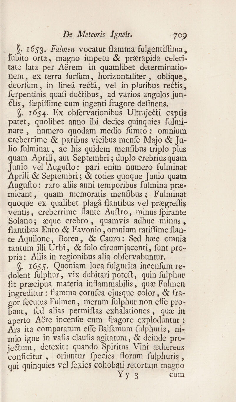 * §. 1653. Fulmen vocatur flamma fulgentiflima , fubito orta, magno impetu & praerapida celeri¬ tate lata per Aerem in quamlibet determinatio¬ nem, ex terra furfum, horizontaliter , oblique , deorfum, in linea redta, vel in pluribus reftis, ferpentinis quali dudtibus, ad varios angulos jun- diis, faepiflime cum ingenti fragore delinens. §. 1654. Ex obfervationibus Ultrajecli captis patet, quolibet anno ibi decies quinquies fulmi¬ nare , numero quodam medio fumto : omnium creberrime & paribus vicibus menfe Majo & Ju¬ lio fulminat, ac his quidem menfibus triplo plus quam Aprili, aut Septembri; duplo crebrius quam Junio vel Augufto: pari enim numero fulminat Aprili & Septembri; & toties quoque Junio quam Augufto: raro aliis anni temporibus fulmina prae¬ micant , quam memoratis menfibus 5 Fulminat quoque ex qualibet plaga flantibus vel praegreflis ventis, creberrime flante Aullro, minus fpirante Solano; aeque crebro , quamvis adhuc minus , flantibus Euro & Favonio, omnium rariflime flan¬ te Aquilone, Borea, & Cauro: Sed ha3c omnia tantum illi Urbi, & folo circumjacenti, funt pro¬ pria : Aliis in regionibus alia obfervabuntur. 1655. Quoniam loca fulgurita incenfum re¬ dolent fulphur, vix dubitari poteft, quin fulphur fit praecipua materia inflammabilis, quae Fulmen ingreditur: flamma corufca ejusque color, & fra¬ gor fecutus Fulmen, merum fulphur non effle pro¬ bant, fed alias permittas exhalationes, quae in aperto Aere incenfae cum fragore exploduntur : Ars ita comparatum efle Balfamum fulphuris, ni¬ mio igne in vafis claufis agitatum, & deinde pro- jedlum, detexit: quando Spiritus Vini aethereus conficitur , oriuntur fpecies florum fulphuris, qui quinquies vel fexies cohobati retortam magno