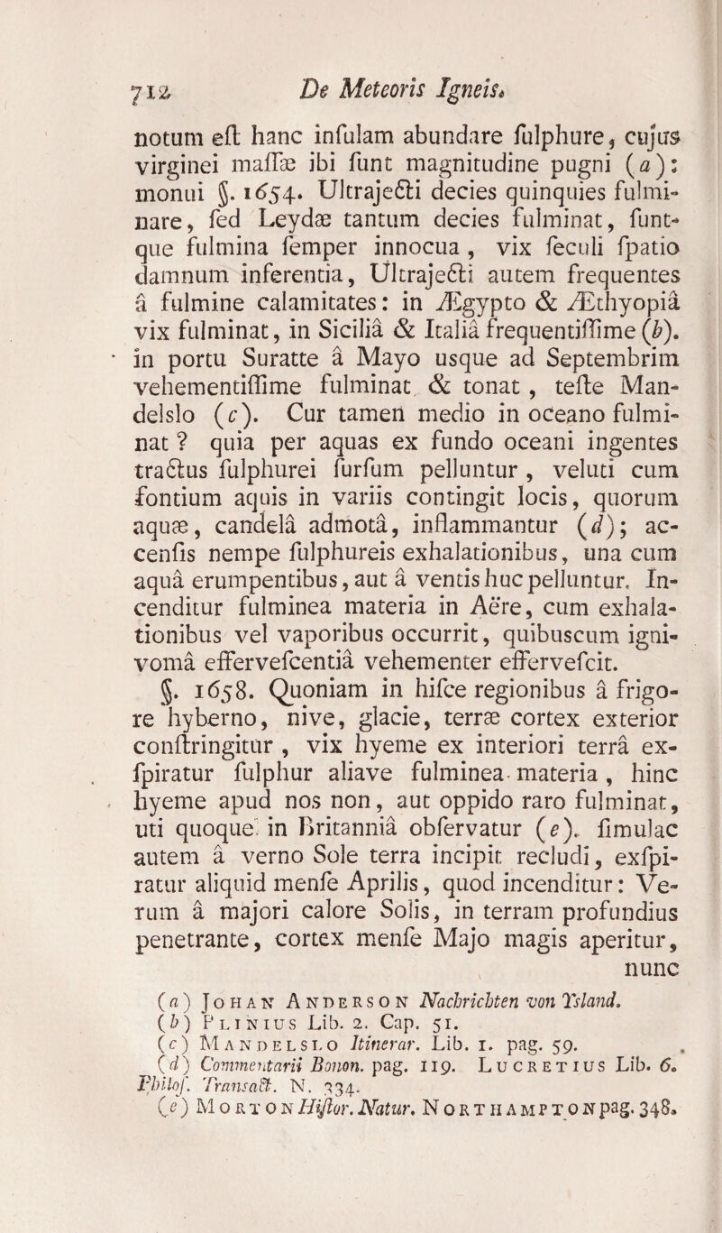 notum efl hanc infulam abundare fulphure, cujus virginei maffae ibi funt magnitudine pugni (<3): monui §. 1654. Ultrajefili decies quinquies fulmi¬ nare, fed Leydae tantum decies fulminat, funt- que fulmina femper innocua , vix feculi fpatio damnum inferentia, Ultrajefili autem frequentes a fulmine calamitates: in iEgypto & /Ethyopia vix fulminat, in Sicilia & Italia frequentiflime ([b). * in portu Suratte a Mayo usque ad Septembrim vehementiflime fulminat & tonat , tefte Man- delslo (c). Cur tameii medio in oceano fulmi¬ nat ? quia per aquas ex fundo oceani ingentes trafilus fulphurei furfum pelluntur , veluti cum fontium aquis in variis contingit locis, quorum aquae, candela admota, inflammantur (d); ac- cenfls nempe fulphureis exhalationibus, una cum aqua erumpentibus, aut a ventis huc pelluntur, In¬ cenditur fulminea materia in Aere, cum exhala¬ tionibus vel vaporibus occurrit, quibuscum igni- voma effer vefcentia vehementer effervefcit. §. 1658. Quoniam in hifce regionibus a frigo¬ re hyberno, nive, glacie, terree cortex exterior conftringitur , vix hyeme ex interiori terra ex- fpiratur fulphur aliave fulminea materia , hinc hyeme apud nos non, aut oppido raro fulminat, uti quoque’ in Britannia obfervatur (e)„ fimulac autem a verno Sole terra incipit recludi, exfpi- ratur aliquid menfe Aprilis, quod incenditur: Ve¬ rum a majori calore Solis, in terram profundius penetrante, cortex menfe Majo magis aperitur, nunc (a) Johan Anderson Nachrichten von Tsland, (b) Plinius Lib. 2. Gap. 51. (c) M andelslo Itinerar. Lib. 1. pag. 59. (d) Commentarii Bonon. pag. 119. Lucretius Lib. 60 Fbilof. Trans ad:. N. 334.