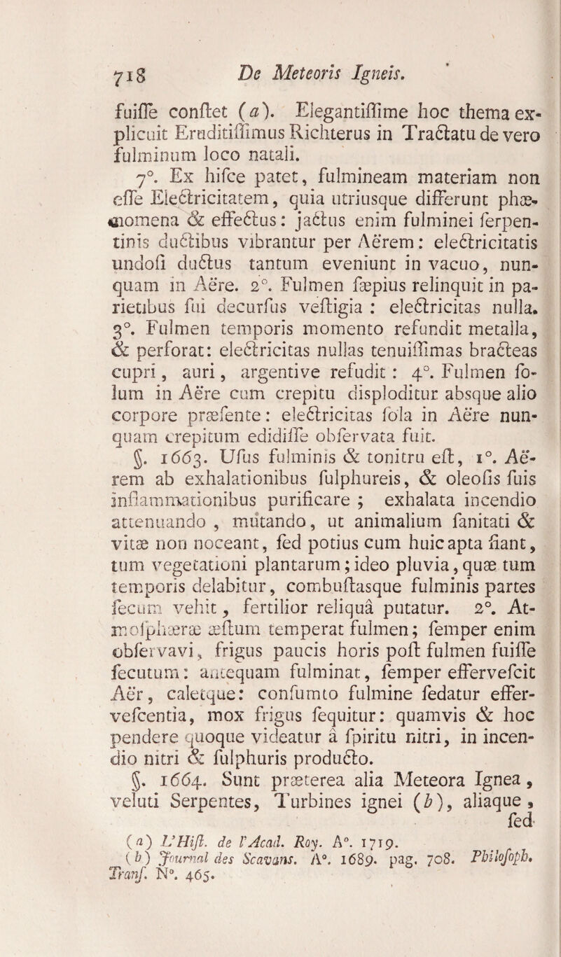 fuifle conflet (a). Elegantiffime hoc thema ex¬ plicuit Emditiffimus Richterus in Tradlatude vero fulminum loco natali. 7°. Ex hifce patet, fulmineam materiam non effe Eledlricitatem, quia utriusque differunt phae- niomena & effedlus: jadtus enim fulminei ferpen- tinis dudlibus vibrantur per Aerem: eledlricitatis undoli duftus tantum eveniunt in vacuo, nun¬ quam in Aere. 2°. Fulmen faepius relinquit in pa¬ rietibus fui decurfus vefligia : eledlricitas nulla. 3°. Fulmen temporis momento refundit metalla, & perforat: eleftricitas nullas tenuilTimas bracleas cupri, auri , argentive refudit : 40. Fulmen fo- lum in Aere cum crepitu disploditur absque alio corpore praefente: eledlricitas fola in Aere nun¬ quam crepitum edidiife ob fervat a fuit. §. 1663. Ufus fulminis & tonitru efl, i°. Ae¬ rem ab exhalationibus fulphureis, & oleofis fuis inflammationibus purificare ; exhalata incendio attenuando, mutando, ut animalium fanitati & vitae non noceant, fed potius cum huic apta fiant, tum vegetationi plantarum;ideo pluvia,quae tum temporis delabitur, combuflasque fulminis partes fecum vehit, fertilior reliqua putatur. 2°. At- moiphaerae aeftum temperat fulmen; femper enim obfervavi, frigus paucis horis pofl fulmen fuiffe fecutum: antequam fulminat, femper effervefcit Aer, caletque: confumto fulmine fedatur effer- vefcentia, mox frigus fequitur: quamvis & hoc pendere quoque videatur a fpiritu nitri, in incen¬ dio nitri & fulphuris produclo. §. 1664. Sunt praeterea alia Meteora Ignea, veluti Serpentes, Turbines ignei (b)> aliaque, fed (a) UHift. de VAcati. Roy. A°. 1719. {b) Journal des Scavans. A°. 1689. pag, 708. Pbilofopb. Tranf. N°. 465.