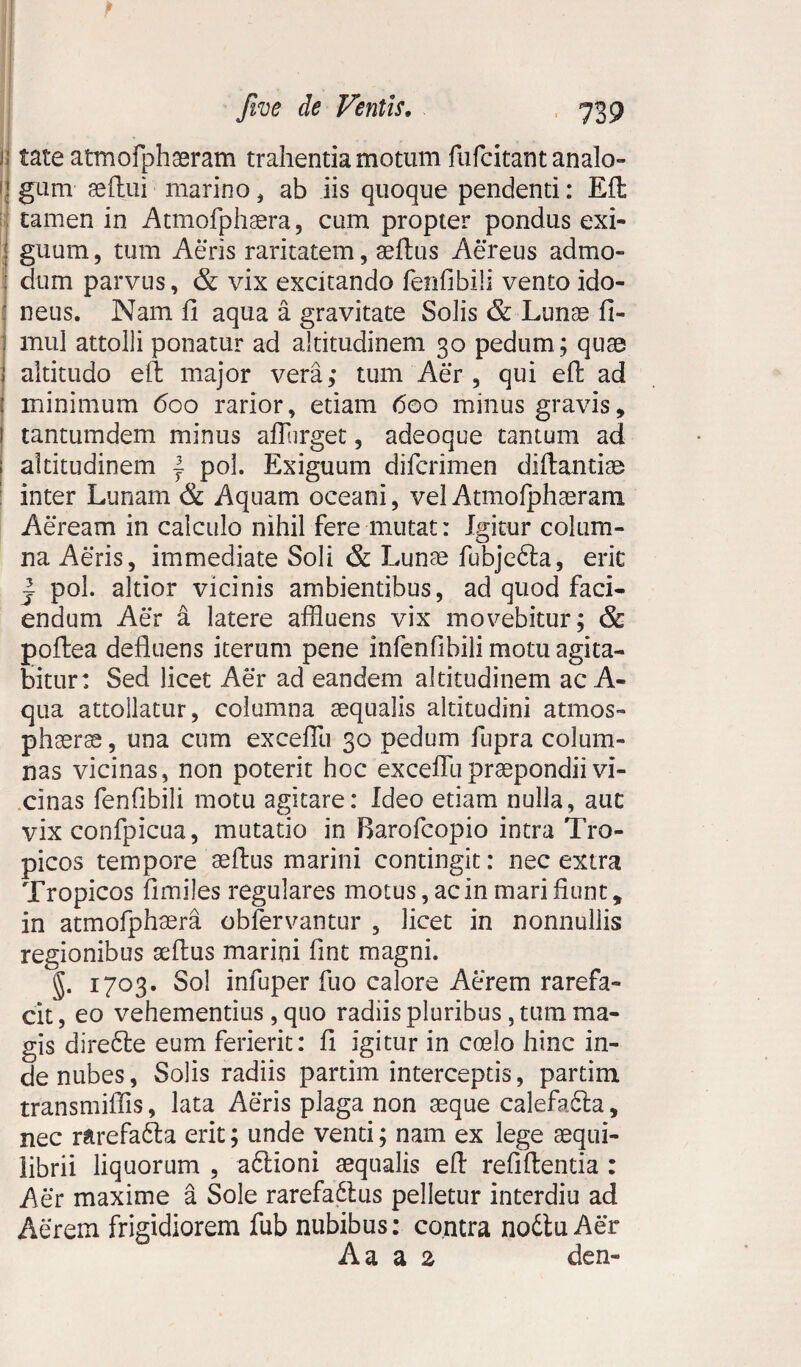 u tate atmofph aeram trahentia motum fufcitant analo¬ gum aeflui marino, ab iis quoque pendenti: Eft tamen in Atmofphaera , cum propter pondus exi¬ guum, tum Aeris raritatem, aeftus Aereus admo¬ dum parvus, & vix excitando fenfibili vento ido¬ neus. Nam fi aqua a gravitate Solis & Lunas fi- j mul attolli ponatur ad altitudinem 30 pedum; quae I altitudo eft major vera; tum Aer , qui eft ad : minimum 600 rarior, etiam 600 minus gravis, ! tantumdem minus aflurget, adeoque tantum ad ; altitudinem } pol. Exiguum difcrimen diftantiae inter Lunam & Aquam oceani, vel Atmofphaeram Aeream in calculo nihil fere mutat: Lntur colum- Q na Aeris, immediate Soli & Lunae fubje£ta, erit | pol. altior vicinis ambientibus, ad quod faci¬ endum Aer a latere affluens vix movebitur; & poftea defluens iterum pene infenfibili motu agita¬ bitur: Sed licet Aer ad eandem altitudinem ac A- qua attollatur, columna aequalis altitudini atmos- phaerse, una cum exceflli 30 pedum fupra colum¬ nas vicinas, non poterit hoc excefllipraepondii vi¬ cinas fenfibili motu agitare: Ideo etiam nulla, aut vix confpicua, mutatio in Barofcopio intra Tro¬ picos tempore aeftus marini contingit: nec extra Tropicos fimiles regulares motus, ac in mari fiunt, in atmofphaera obfervantur , licet in nonnullis regionibus aeftus marini fint magni. §• 1703* Sol infuper fuo calore Aerem rarefa¬ cit , eo vehementius , quo radiis pluribus, tum ma¬ gis dire6te eum ferierit: fi igitur in coelo hinc in¬ de nubes, Solis radiis partim interceptis, partim transmiflis, lata Aeris plaga non seque calefefta, nec rarefa&a erit; unde venti; nam ex lege aequi¬ librii liquorum , a6tioni aequalis eft refiftentia : Aer maxime a Sole rarefa&us pelletur interdiu ad Aerem frigidiorem fub nubibus: contra nodtu Aer A a a % den-