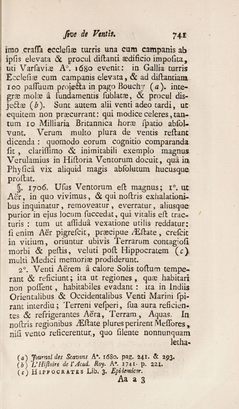 fwe de Ventis. 74X Imo crafla eeclefiae turris una cum campanis ab 1 ipfis elevata 8c procul difbantl aedificio impolita, 1 uti Varfaviae A°. 1680 evenit: in Gallia turris ] Ecclefiae cum campanis elevata, & ad diilantiam xoo palTuum projedta in pago Bouchj (a )• inte- ; grae molae a fundamentis fublatae, & procul dis- jedlae (£). Sunt autem alii venti adeo tardi, ut 1 equitem non praecurrant: qui modice celeres, tan¬ tum 10 Milliaria Britannica horae fpatio ablol- vunt. Verum multo plura de ventis reflant dicenda : quomodo eorum cognitio comparanda fit , clariffimo & inimitabili exemplo magnus Verulamius in Hiftoria Ventorum docuit, qua ia Phy fica vix aliquid magis abfolutum hucusque proflat. §. 1706. Ufus Ventorum efl magnus; i°. ut Aer, in quo vivimus, & qui noflris exhalationi¬ bus inquinatur, removeatur, everratur, aliusque purior in ejus locum fuccedat, qui vitalis efl trac¬ turis : tum ut affidua vexatione utilis reddatur: fi enim Aer pigrefcit, praecipue /Eftate, crefcit in vitium, oriuntur ubivis Terrarum contag:oli morbi & pellis, veluti poli Hippocratem (c), multi Medici memoriae prodiderunt. 20. Venti Aerem a calore Solis tolium tempe¬ rant & reficiunt; ita ut regiones, quae habitari non pollent, habitabiles evadant : ita in Indiis Orientalibus & Occidentalibus Venti Marini fpi- rant interdiu; Terreni vefperi, fua aura reficien¬ tes & refrigerantes Aera, Terram, Aquas, In nollris regionibus iEllate plures perirent Meffores, xiifl vento reficerentur,, quo filente nonnunquam letha- (’ a) Journal des Scavans A*. 1680. pag. 241* & 293, (b) UHiftoire deTAcad. Roy. A°. 1741- p. 221, (c) HifPOCRATES Lib. 3. Epidemicor. Aa a 3