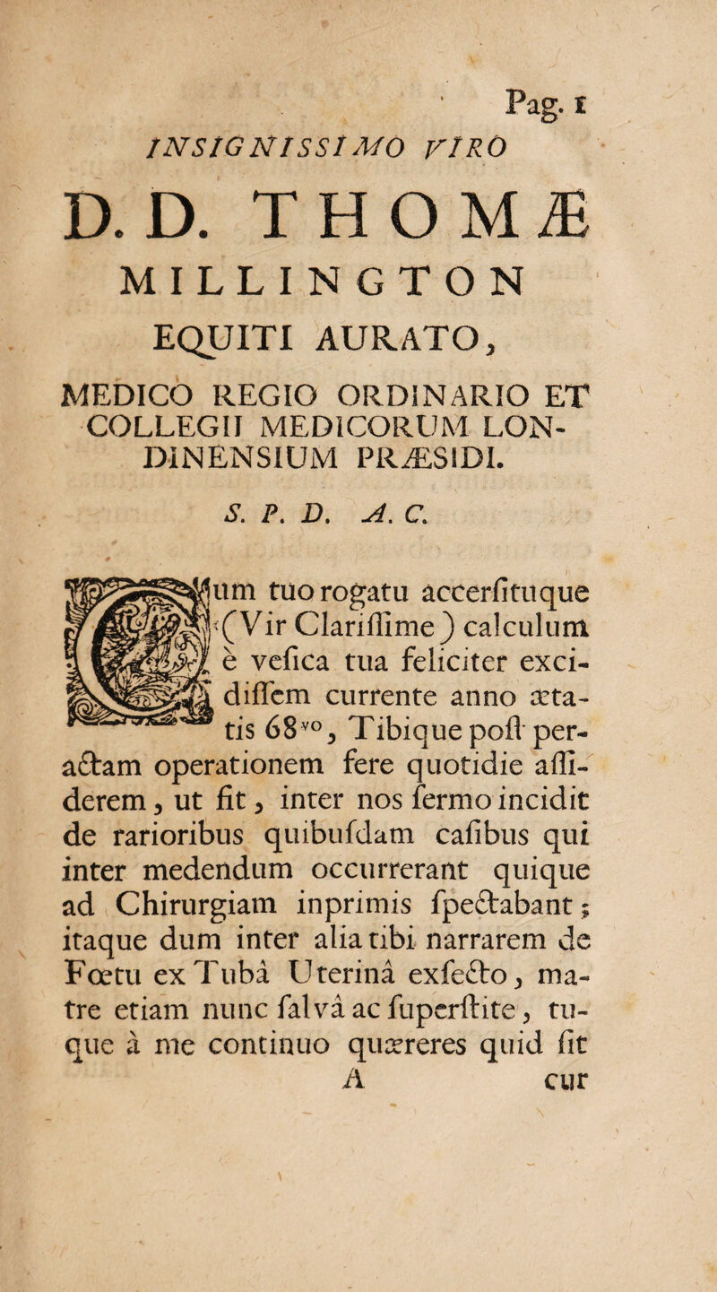 INSIGNISSIMO VIRO D. D. THOMiE MILLINGTON EQUITI AURATO, MEDICO REGIO ORDINARIO ET COLLEGII MEDICORUM LON- DINENSIUM PRALSIDI. P. D. A. C. um tuo rogatu accerfituque '(Vir Clarifiime) calculum e vcfica tua feliciter exci- diffcm currente anno arta¬ tis 68vo, Tibiquepofl per- aftam operationem fere quotidie alli¬ derem, ut fit, inter nos fermo incidit de rarioribus quibufdam cafibus qui inter medendum occurrerant quique ad Chirurgiam inprimis fpeftabant; itaque dum inter alia tibi narrarem de Foetu ex Tuba Uterina exfefto, ma¬ tre etiam nunc falva ac fuperftite, tu- que a me continuo qucereres quid fit A cur