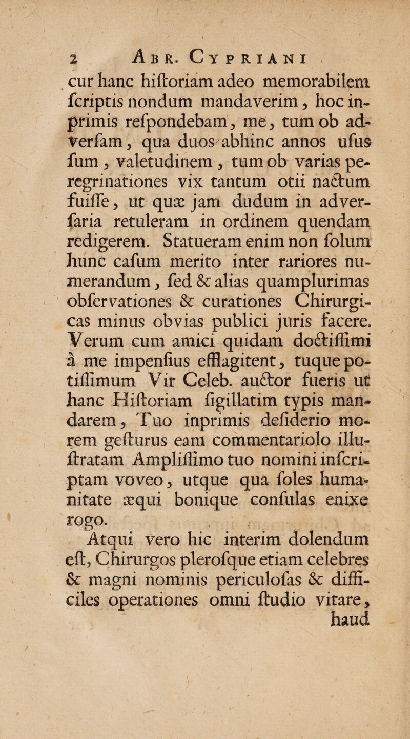 cur hanc hiftoriam adeo memorabilem fcriptis nondum mandaverim , hoc in- primis refpondebam , me , tum ob ad- Verfam, qua duos abhinc annos ufus fum , valetudinem , tum ob varias pe¬ regrinationes vix tantum otii naftum fuiffe, ut quse jam dudum in adver- faria retuleram in ordinem quendam redigerem. Statueram enim non folum hunc caflim merito inter rariores nu¬ merandum , fed & alias quamplurimas obfervationes & curationes Chirurgi¬ cas minus obvias publici juris facere. Verum cum amici quidam do&iffimi a me impenfius efflagitent, tuquepo* tiilimum Vrir Celeb. auftor fueris ut hanc Hiftoriam figillatim typis man¬ darem, Tuo inprimis defiderio mo¬ rem gefturus eam commentariolo illu- ftratam Ampliflimo tuo nomini inferi- ptam voveo, utque qua foles huma¬ nitate cequi bonique confulas enixe rogo. Atqui vero hic interim dolendum eft, Chirurgos plerofque etiam celebres & magni nominis periculofas & diffi¬ ciles operationes omni ftudio vitare, haud