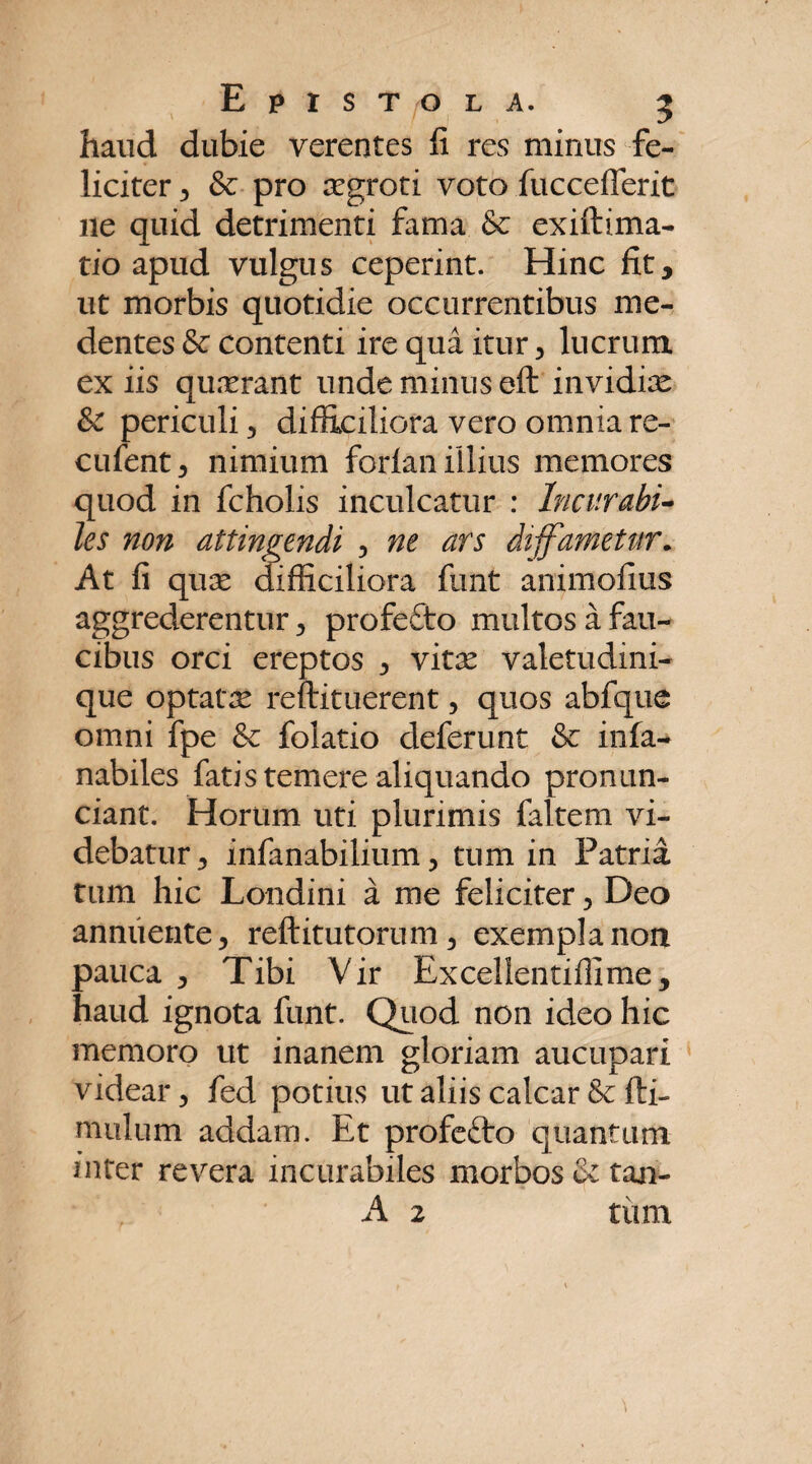 haud dubie verentes fi res minus fe¬ liciter 3 & pro asgroti voto fuccefferit ile quid detrimenti fama &c exiftima- tio apud vulgus ceperint. Hinc fit, ut morbis quotidie occurrentibus me- dentes & contenti ire qua itur , lucrum ex iis quasrant unde minus eft invidias & periculi 3 difficiliora vero omnia re- cufent, nimium forlan illius memores quod in fcholis inculcatur : Incurabi¬ les non attingendi , ne ars diffametur. At fi quas difficiliora funt animofius aggrederentur, profefto multos a fau¬ cibus orci ereptos 3 vitx valetudini¬ que optatas reftituerent 3 quos abfque omni fpe & folatio deferunt & infa- nabiles fatis temere aliquando pronun- ciant. Horum uti plurimis faltem vi¬ debatur, infanabilium 3 tum in Patria tum hic Londini a me feliciter 3 Deo annuente, reftitutorum, exempla non pauca , Tibi Vir Excellentiffime, haud ignota funt. Quod non ideo hic memoro ut inanem gloriam aucupari videar, fed potius ut aliis calcar Sc fti- mulum addam. Et profefto quantum inter revera incurabiles morbos & tan-