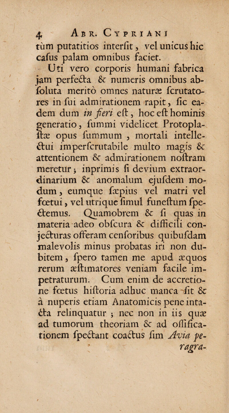 tum putatitios interfit, vel unicus hic cafus palam omnibus faciet. Uti vero corporis humani fabrica jam perfeita & numeris omnibus ab- foluta merito omnes naturas fcrutato- res in fui admirationem rapit, fic ea¬ dem dum in fieri eft, hoc eft hominis generatio, fummi videlicet Protopla- ilx opus fummum , mortali intelle- £tui imperfcrutabile multo magis & attentionem &: admirationem noftram meretur 3 inprimis fi devium extraor¬ dinarium & anomalum ejufdem mo¬ dum , cumque faepius vel matri vel foetui, vel utrique fimul funeftum fpe- ctemus. Quamobrem & fi quas in materia adeo obfcura & difficili con¬ jecturas offeram cenforibus qmbufdam malevolis minus probatas iri non du¬ bitem, fpero tamen me apud aequos rerum aeftimatores veniam facile im¬ petraturum. Cum enim de accretio¬ ne foetus hiftoria adhuc manca fit & a nuperis etiam Anatomicis pene inta- tta relinquatur 3 nec non in iis quse ad tumorum theoriam & ad offifica- tionem fpeftant coaftus fim Avia pe- [ ragra-