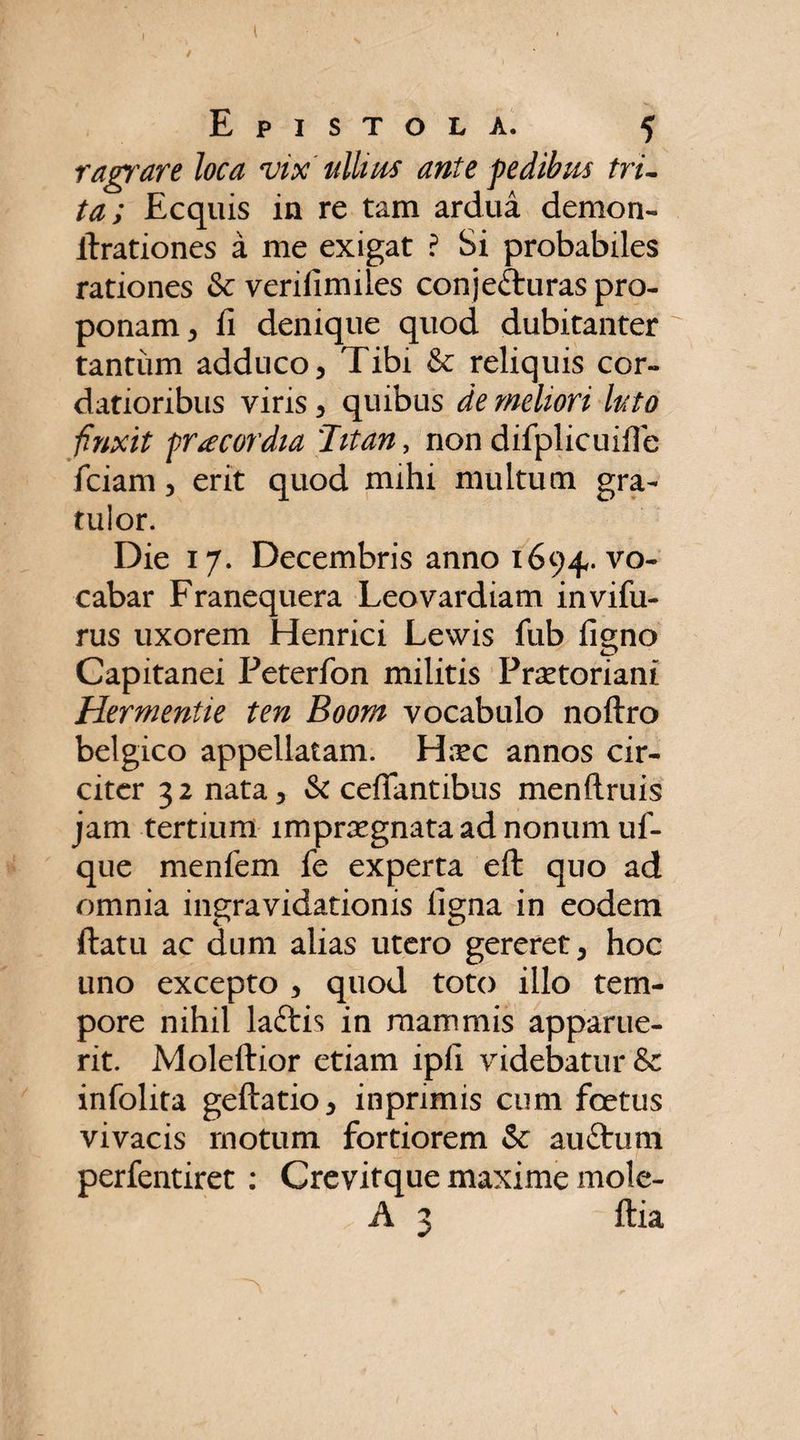 r agi'are loca vix'ullius ante pedibus tri¬ ta; Ecquis in re tam ardua demon- llrationes a me exigat ? Si probabiles rationes &amp; verifimiies conjecturas pro¬ ponam, fi denique quod dubitanter tantum adduco, Tibi &amp; reliquis cor¬ datioribus viris, quibus de meliori luto finxit praecordia 'Titan, non difplicuifle fciam, erit quod mihi multum gra¬ tulor. Die 17. Decembris anno 1694. vo¬ cabar Franequera Leovardiam invifu- rus uxorem Henrici Lewis fub figno Capitanei Peterfon militis Praetoriani Hermentie ten Boom vocabulo noftro belgico appellatam. Haec annos cir¬ citer 32 nata, &amp; cefiantibus menftruis jam tertium impraegnata ad nonum uf- que menfem fe experta eft quo ad omnia ingravidationis ligna in eodem ftatu ac dum alias utero gereret, hoc uno excepto , quod toto illo tem¬ pore nihil laftis in mammis apparue¬ rit. Moleltior etiam ipli videbatur &amp; infolita geftatio, inpnmis cum foetus vivacis motum fortiorem &amp; auftum perfentiret : Crevitque maxime mole- A 3 ftia
