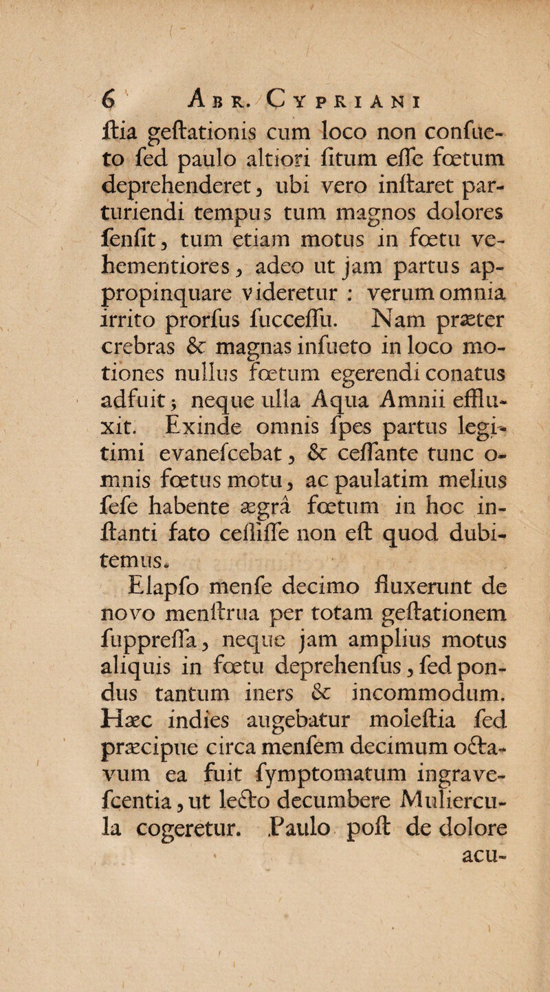 ftia geftationis cum loco non confue- to fed paulo altiori litum efle foetum deprehenderet, ubi vero initaret par¬ turiendi tempus tum magnos dolores feniit, tum etiam motus in foetu ve- hementiores , adeo ut jam partus ap¬ propinquare videretur : verum omnia irrito prorfus fueceffu. Nam praeter crebras & magnas infueto in loco mo¬ tiones nullus fetum egerendi conatus adfuit , neque ulla Aqua Amnii efflu¬ xit. Exinde omnis fpes partus legi¬ timi evanefcebat, & ceflante tunc o- mnis fetus motu, acpaulatim melius fefe habente aegra fetum in hoc in¬ flanti fato ceffiffe non eft quod dubi¬ temus. Elapfo menfe decimo fluxerunt de novo menftrua per totam geftationem fupprefla, neque jam amplius motus aliquis in fetu deprehenfus, fed pon¬ dus tantum iners & incommodum. Haec indies augebatur moieftia fed praecipue circa menfem decimum ofta- vum ea fuit fymptomatum ingrave- fcentia,ut lefto decumbere Muliercu¬ la cogeretur. .Paulo poft de dolore acu-