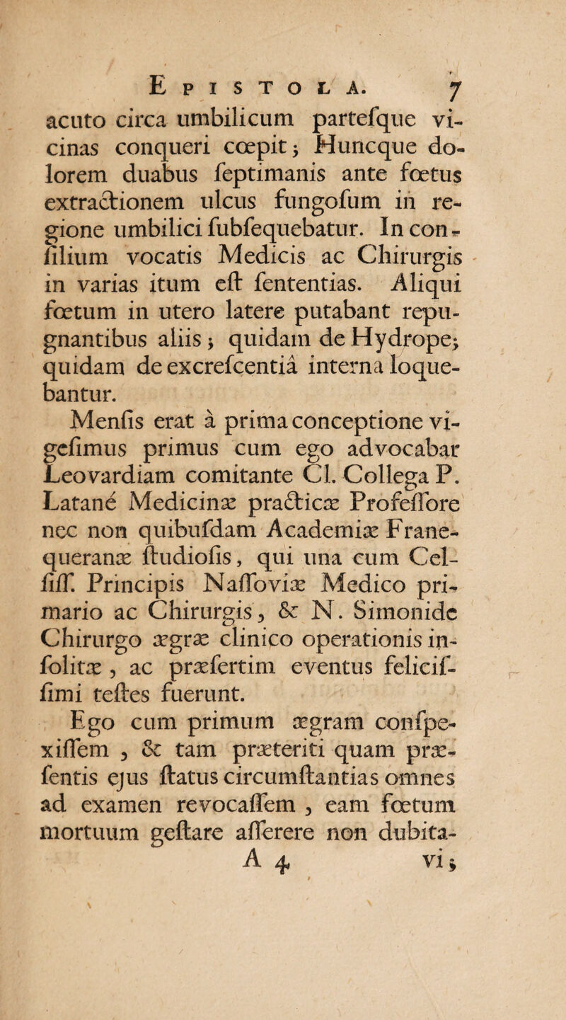 't Epistola. 7 acuto circa umbilicum partefque vi¬ cinas conqueri coepit 5 Huncque do¬ lorem duabus feptimanis ante foetus extractionem ulcus fungofum in re¬ gione umbilici fubfequebatur. In con¬ ii lium vocatis Medicis ac Chirurgis in varias itum eft fententias. Aliqui foetum in utero latere putabant repu¬ gnantibus aliis ; quidam de Hydrope; quidam de excrefcentia interna loque¬ bantur. Menfis erat a prima conceptione vi- gcfimus primus cum ego advocabar Leovardiam comitante Cl. Collega P. Latane Medicina pra&icx Profefibre ncc non quibufdam Academix Frane- queranx ftudiofis, qui una cum Cel- fiff. Principis NafTovix Medico pri¬ mario ac Chirurgis, & N. Simonide Chirurgo xgrx clinico operationis in- folitx , ac prxfertim eventus felicif- fimi teftes fuerunt. Ego cum primum xgram confpe- xiffem , & tam prxteriti quam prx- fentis ejus ftatuscircumftantiasomnes ad examen revocaffem , eam foetum mortuum geftare afferere non dubita- A 4, vi*