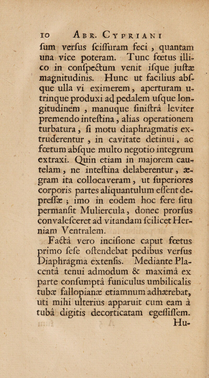 fum verfus fciflliram feci 3 quantam una vice poteram. Tunc foetus illi- co in confpe&um venit ifque jufte magnitudinis. Hunc ut facilius abf- que ulla vi eximerem, aperturam u- trinque produxi ad pedalem ufque lon¬ gitudinem 3 manuque finiftra leviter premendo inteftina 3 alias operationem turbatura 3 fi motu diaphragmatis ex¬ truderentur 3 in cavitate detinui, ac foetum abfque multo negotio integrum extraxi. Quin etiam in majorem cau¬ telam 3 ne inteftina delaberentur 5 ae¬ gram ita collocaveram 3 ut fuperiores corporis partes aliquantulum eftent de- preffe 5 imo in eodem hoc fere fitu permanfit Muliercula 3 donec prorfus convalefceret ad vitandam fcilicet Her¬ niam Ventralem. Fafta vero incifione caput fcetus primo fele oftendebat pedibus verfus Diaphragma extenfis. Mediante Pla¬ centa tenui admodum & maxima ex parte confumpta funiculus umbilicalis tuba? fallopianrc etiamnum adhasrebatj uti mihi ulterius apparuit cum eam a tuba digitis decorticatam egefiifiem.