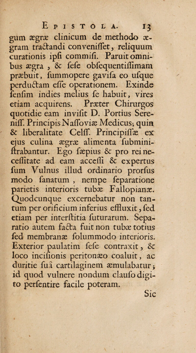 gum aegrae clinicum de methodo ae¬ gram tra&andi convenfflfet3 reliquum curationis ipfi commifi. Paruit omni¬ bus aegra 5 & fefe obfequentidimam praebuit, fummopere gavifa eo ufque perduftam efle operationem. Exinde fenfim indies melius fe habuit, vires etiam acquirens. Prxter Chirurgos quotidie eam invilit D. Portius Sere- nilT. PrincipisNaffoviae Medicus-, quin & liberalitate CelfT. Principiffae ex: ejus culina aegrae alimenta fubmini- ftrabantur. Ego faepius & pro reine- ceffitate ad eam acceffi & expertus fum Vulnus illud ordinario prorfus modo fanatum , nempe feparatione parietis interioris tubae Fallopianae. Quodcunque excernebatur non tan¬ tum per orificium inferius effluxit, fed etiam per interftitia futurarum. Sepa¬ ratio autem fa£ba fuit non tubae totius fed membranae folummodo interioris. Exterior paulatim fefe contraxit y 8c loco incifionis peritonaeo coaluit, ac duritie fua cartilaginem aemulabatur $ id quod vulnere nondum claufo digi¬ to perfentire facile poteram. Sic